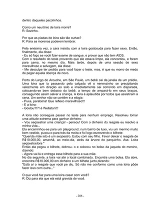 dentro daqueles pacotinhos.
Como um neurônio de loira morre?
R: Sozinho.
Por que as piadas de loira são tão curtas?
R: Para as morenas poderem lembrar.
Pela enésima vez, o cara insistiu com a loira gostosuda para fazer sexo. Então,
finalmente, ela disse:
- Eu só faço se você fizer exame de sangue, e provar que não tem AIDS.
Com o resultado do teste provando que ele estava limpo, ela concordou, e foram
para cama, no mesmo dia. Mais tarde, depois de uma sessão de sexo
maravilhoso e selvagem, ela disse:
- Me desculpe ter pedido para você fazer o teste, mas, é que eu morro de medo
de pegar aquela doença de novo.
Perto do Largo do Arouche, em São Paulo, um bebê cai da janela de um prédio.
Uma loira que ia passando pela calçada vê o nenenzinho se precipitando
velozmente em direção ao solo e imediatamente sai correndo em disparada,
colocando-se bem debaixo do bebê, a tempo de ampará-lo em seus braços,
conseguindo assim salvar a criança. A loira é aplaudida por todos que assistiram à
cena. Um senhor não se contém e a elogia:
- Puxa, parabéns! Que reflexo maravilhoso!!!
- E a loira:
- Gostou?!?! é Wellaton!!!
A loira não conseguia passar no teste para nenhum emprego. Resolveu tomar
uma atitude extrema para ganhar dinheiro:
- Vou seqüestrar uma criança! - pensou! Com o dinheiro do resgate eu resolvo a
minha vida...
Ela encaminhou-se para um playground, num bairro de luxo, viu um menino muito
bem vestido, puxou-o para trás da moita e foi logo escrevendo o bilhete:
"Querida mãe isto é um seqüestro. Estou com seu filho. Favor deixar o resgate de
R$10.000,00, amanhã, ao meio-dia, atrás da árvore do parquinho. Ass: Loira
seqüestradora "
Então ela pegou o bilhete, dobrou- o e colocou no bolso da jaqueta do menino,
dizendo:
- Agora vai lá e entrega esse bilhete para a sua mãe.
No dia seguinte, a loira vai até o local combinado. Encontra uma bolsa. Ela abre,
encontra R$10.000,00 em dinheiro e um bilhete junto,dizendo:
"Está aí o resgate que você pe diu. Só não me conformo como uma loira pôde
fazer isso com outra..."
O que você faz para uma loira casar com você?
R: Diz para ela que ela está gravida de você.
- 208 -
 