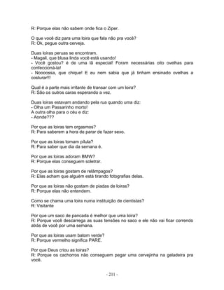 R: Porque elas não sabem onde fica o Ziper.
O que você diz para uma loira que fala não pra você?
R: Ok, pegue outra cerveja.
Duas loiras peruas se encontram.
- Magali, que blusa linda você está usando!
- Você gostou? é de uma lã especial! Foram necessárias oito ovelhas para
confeccioná-la!
- Noooossa, que chique! E eu nem sabia que já tinham ensinado ovelhas a
costurar!!!
Qual é a parte mais irritante de transar com um loira?
R: São os outros caras esperando a vez.
Duas loiras estavam andando pela rua quando uma diz:
- Olha um Passarinho morto!
A outra olha para o céu e diz:
- Aonde???
Por que as loiras tem orgasmos?
R: Para saberem a hora de parar de fazer sexo.
Por que as loiras tomam pílula?
R: Para saber que dia da semana é.
Por que as loiras adoram BMW?
R: Porque elas conseguem soletrar.
Por que as loiras gostam de relâmpagos?
R: Elas acham que alguém está tirando fotografias delas.
Por que as loiras não gostam de piadas de loiras?
R: Porque elas não entendem.
Como se chama uma loira numa instituição de cientistas?
R: Visitante
Por que um saco de pancada é melhor que uma loira?
R: Porque você descarrega as suas tensões no saco e ele não vai ficar correndo
atrás de você por uma semana.
Por que as loiras usam batom verde?
R: Porque vermelho significa PARE.
Por que Deus criou as loiras?
R: Porque os cachorros não conseguem pegar uma cervejinha na geladeira pra
você.
- 211 -
 