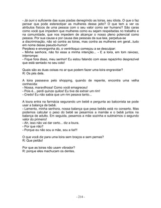 - Já ouvi o suficiente das suas piadas denegrindo as loiras, seu idiota. O que o faz
pensar que pode estereotipar as mulheres desse jeito? O que tem a ver os
atributos físicos de uma pessoa com o seu valor como ser humano? São caras
como você que impedem que mulheres como eu sejam respeitadas no trabalho e
na comunidade, que nos impedem de alcançar o nosso pleno potencial como
pessoa. Por sua causa e por causa das pessoas da sua laia, perpetua-se
a discriminação, não só contra as loiras, mas contra as mulheres em geral...tudo
em nome desse pseudo-humor!
Perplexo e envergonha do, o ventríloquo começou a se desculpar:
- Minha senhora, não foi essa a minha intenção... - E a loira, em tom raivoso,
interrompe:
- Fique fora disso, meu senhor! Eu estou falando com esse rapazinho desprezível
que está sentado no seu colo!
Quais são as duas coisas no ar que podem fazer uma loira engravidar?
R: Os pés dela.
A loira passeava pelo shopping, quando de repente, encontra uma velha
conhecida:
- Nossa, maravilhosa! Como você emagreceu!
- Pois é... perdi quinze quilos! Eu tive de extrair um rim!
- Credo! Eu não sabia que um rim pesava tanto...
A loura entra na farmácia segurando um bebê e pergunta ao balconista se pode
usar a balança de bebê.
- Lamento, minha senhora, nossa balança que pesa bebês está no conserto. Mas
podemos calcular o peso do bebê se pesarmos a mamãe e o bebê juntos na
balança de adulto. Em seguida, pesamos a mãe sozinha e subtraímos o segundo
valor do primeiro!
- Ah, isso não vai dar certo... diz a loura.
- Por que não?
- Porque eu não sou a mãe, sou a tia!!!
O que você diz para uma loira sem braços e sem pernas?
R: Que peitão!
Por que as loiras não usam vibrador?
R: porque eles machucam os dentes.
- 214 -
 