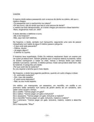 Loucos
0 mesmo doido estava passeando com a escova de dente na coleira, até que o
médico chegou:
-Tá passeando com o cachorrinho na coleira?
-Oh seu burro, não tá vendo que isso é uma escova de dente?
o medico sai todo decepcionado, ai o doido chegou pra escova e disse baixinho:
-Rere, enganamos mais um, totó!!
0 doido atendeu o telefone e ouviu:
-Alô, é do hospício?
-Não, aqui nem tem telefone.
No hospício, o doido, sentado num banquinho, segurando uma vara de pescar
mergulhada num balde de água 0 médico passa e pergunta:
- 0 que você está pescando?
- Otários, doutor.
- Já pegou algum?
- 0 senhor é o quinto.
0 hospício tava superlotado. Então Os médicos resolveram fazer um exame pra
ver quem já estava bom. Saíram gritando que o hospício estava inundando, todos
os doidos começaram a nadar no chão, menos o famoso doido que estava
sentado num banco, sorrindo. 0 médico pensou: Esse cara já deve estar bom, não
tá nadando. E perguntou pro doido:
-Por que você não tá nadando?
Eu vou esperar a lancha que é mais rápido.
No hospício, o doido tava jogando paciência, quando um outro chegou e disse:
- Ei, você está roubando?
- Sim, mas não espalha.
- E você nunca descobre?
- Não, eu sou muito esperto.
Um sádico, um masoquista, um assassino, um necrófilo, um zoófilo e um
pirómano estão sentados num banco de jardim dentro de um sanatório, sem
saber como ocupar o tempo.
Diz o zoófilo: "Vamos pegar um gato!"
Diz o sádico: "Vamos pegar um gato e torturá-lo!"
Diz o assassino: "Vamos pegar um gato, torturá-lo e matá-lo!"
Diz o necrófilo:"Vamos pegar um gato, torturá-lo, matá-lo e violá-lo!"
Diz o pirómano: "Vamos pegar um gato, torturá-lo, matá-lo, violá-lo e atear-lhe
fogo!"
Diz o masoquista: "Miau!"
- 215 -
 