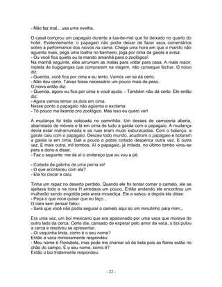- Não faz mal... usa uma ovelha.
O casal comprou um papagaio durante a lua-de-mel que foi deixado no quarto do
hotel. Evidentemente, o papagaio não podia deixar de fazer seus comentários
sobre a performance dos noivos na cama. Chega uma hora em que o marido não
aguenta mais, pega uma toalha no banheiro, joga por cima da gaiola e avisa:
- Ou você fica quieto ou te mando amanhã para o zoológico!
Na manhã seguinte, eles arrumam as malas para voltar para casa. A mala maior,
repleta de bugigangas que compraram na viagem, não consegue fechar. O noivo
diz:
- Querida, você fica por cima e eu tento. Vamos ver se dá certo.
- Não deu certo. Talvez fosse necessário um pouco mais de peso.
O noivo então diz:
- Querida, agora eu fico por cima e você ajuda. - Também não dá certo. Ele então
diz:
- Agora vamos tentar os dois em cima.
Nesse ponto o papagaio não agüenta e exclama:
- Tô pouco me lixando pro zoológico. Mas isso eu quero ver!
A mudança foi toda colocada no caminhão. Um desses de carroceria aberta,
abarrotado de móveis e lá em cima de tudo a gaiola com o papagaio. A mudança
devia estar mal-arrumada e as ruas eram muito esburacadas. Com o balanço, a
gaiola caiu com o papagaio. Desceu todo mundo, acudiram o papagaio e botaram
a gaiola la em cima. Dali a pouco o pobre coitado despenca outra vez. E outra
vez. E mais outra, mil tombos. Aí o papagaio, já irritado, no último tombo virou-se
para o dono e disse:
- Faz o seguinte: me dá aí o endereço que eu vou a pé.
- Coitada da galinha de uma perna só!
- O que aconteceu com ela?
- Ela foi ciscar e caiu.
Tinha um rapaz no deserto perdido. Quando ele foi tentar comer o camelo, ele se
ajeitava todo e na hora H arredava um pouco. Então andando ele encontrou um
mulherão sendo engolida pela areia movediça. Ele a salvou e depois ela disse:
- Peça o que voce quiser que eu faço...
O cara sem pensar falou:
- Será que você não podia segurar o camelo aqui so um minutinho para mim...
Era uma vez, um boi mexicano que era apaixonado por uma vaca que morava do
outro lado da cerca. Certo dia, cansado de esperar pelo amor da vaca, o boi pulou
a cerca e resolveu se apresentar.
- Oi vaquinha linda, como é o seu nome?
Então a vaca mimosamente respondeu:
- Meu nome é Florisbela, mas pode me chamar só de bela pois as flores estão no
chão do campo. E o seu nome, como é?
Então o boi tristemente respondeu:
- 22 -
 