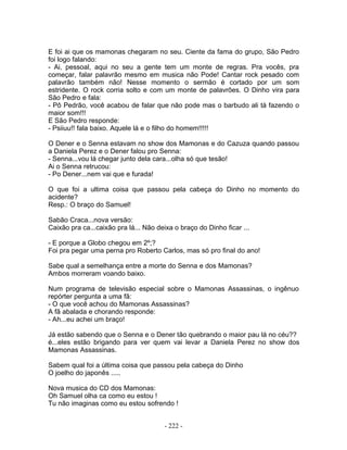 E foi ai que os mamonas chegaram no seu. Ciente da fama do grupo, São Pedro
foi logo falando:
- Ai, pessoal, aqui no seu a gente tem um monte de regras. Pra vocês, pra
começar, falar palavrão mesmo em musica não Pode! Cantar rock pesado com
palavrão também não! Nesse momento o sermão é cortado por um som
estridente. O rock corria solto e com um monte de palavrões. O Dinho vira para
São Pedro e fala:
- Pô Pedrão, você acabou de falar que não pode mas o barbudo ali tá fazendo o
maior som!!!
E São Pedro responde:
- Psiiuu!! fala baixo. Aquele lá e o filho do homem!!!!!
O Dener e o Senna estavam no show dos Mamonas e do Cazuza quando passou
a Daniela Perez e o Dener falou pro Senna:
- Senna...vou lá chegar junto dela cara...olha só que tesão!
Ai o Senna retrucou:
- Po Dener...nem vai que e furada!
O que foi a ultima coisa que passou pela cabeça do Dinho no momento do
acidente?
Resp.: O braço do Samuel!
Sabão Craca...nova versão:
Caixão pra ca...caixão pra lá... Não deixa o braço do Dinho ficar ...
- E porque a Globo chegou em 2º;?
Foi pra pegar uma perna pro Roberto Carlos, mas só pro final do ano!
Sabe qual a semelhança entre a morte do Senna e dos Mamonas?
Ambos morreram voando baixo.
Num programa de televisão especial sobre o Mamonas Assassinas, o ingênuo
repórter pergunta a uma fã:
- O que você achou do Mamonas Assassinas?
A fã abalada e chorando responde:
- Ah...eu achei um braço!
Já estão sabendo que o Senna e o Dener tão quebrando o maior pau lá no céu??
é...eles estão brigando para ver quem vai levar a Daniela Perez no show dos
Mamonas Assassinas.
Sabem qual foi a última coisa que passou pela cabeça do Dinho
O joelho do japonês .....
Nova musica do CD dos Mamonas:
Oh Samuel olha ca como eu estou !
Tu não imaginas como eu estou sofrendo !
- 222 -
 
