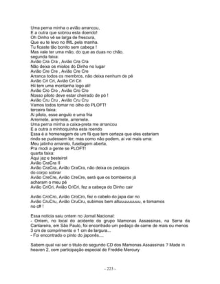 Uma perna minha o avião arrancou,
E a outra que sobrou esta doendo!
Oh Dinho vê se larga de frescura,
Que eu te levo no IML pela manha.
Tu ficaste tão bonito sem cabeça !
Mas vale ter uma mão, do que as duas no chão.
segunda faixa:
Avião Cra Cra , Avião Cra Cra
Não deixa os miolos do Dinho no lugar
Avião Cre Cre , Avião Cre Cre
Arranca todos os membros, não deixa nenhum de pé
Avião Cri Cri, Avião Cri Cri
Hii tem uma montanha logo ali!
Avião Cro Cro , Avião Cro Cro
Nosso piloto deve estar cheirado de pó !
Avião Cru Cru , Avião Cru Cru
Vamos todos tomar no olho do PLOFT!
terceira faixa:
Ai piloto, esse angulo e uma fria
Arremete, arremete, arremete.
Uma perna minha a caixa-preta me arrancou
E a outra a minhoquinha esta roendo
Essa é a homenagem de um fã que tem certeza que eles estariam
rindo se pudessem ler; mas como não podem, ai vai mais uma:
Meu jatinho amarelo, fuselagem aberta,
Pra modi a gente se PLOFT!
quarta faixa:
Aqui jaz e besteirol
Avião CraCra II
Avião CraCra, Avião CraCra, não deixa os pedaços
do corpo sobrar
Avião CreCre, Avião CreCre, será que os bombeiros já
acharam o meu pé
Avião CriCri, Avião CriCri, fez a cabeça do Dinho cair
Avião CroCro, Avião CroCro, fez o cabelo do japa dar no
Avião CruCru, Avião CruCru, subimos bem altuuuuuuuuu, e tomamos
no c# !
Essa noticia saiu ontem no Jornal Nacional:
- Ontem, no local do acidente do grupo Mamonas Assassinas, na Serra da
Cantareira, em São Paulo, foi encontrado um pedaço de carne de mais ou menos
3 cm de comprimento e 1 cm de largura...
- Foi encontrado o pinto do japonês....
Sabem qual vai ser o titulo do segundo CD dos Mamonas Assassinas ? Made in
heaven 2, com participação especial de Freddie Mercury
- 223 -
 