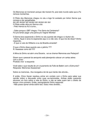 Os Mamonas só morreram porque não tiveram fé, pois todo mundo sabe que a Fe
remove montanhas.
O Piloto dos Mamonas chegou no céu e logo foi avistado por Airton Senna que
começa a dar gargalhadas.
Ah! Ah! Ah!Ah! Ah! Ah!Ah! Ah! Ah!Ah! Ah! Ah!
O Piloto então olha pro Senna e diz:
- Pelo menos eu fiz a curva...
- Sabe porque o SBT chegou 1ºna Serra da Cantareira?
Foi pra tentar pegar uma perna pro Vagner Montes!
O Senna tava esperando o Dinho no céu quando ele chega e o Ayrton diz:
- Dinho, fiquei 2 anos te esperando aqui e vc não veio. O que me diz disso? Dinho
responde..
- E que vc veio de Williams e eu de Brasília amarela!!
O que o Dinho disse quando caiu o jatinho ???
R: Aaaaaaai como dói !!!!!!
A Mina do Dinho vai abrir uma Doceria , vai se chamar Mamonas aos Pedaços!!
Dizem que o pessoal da aeroporto está planejando colocar um cartaz aéreo
com o aviso:
Proibido virar `a esquerda
Você sabe o que resulta de um cruzamento da Fafá de Belém com o Edmundo?
Resposta: Mamonas Assassinas!
Sobre os mamonas...fica revogada a lei de que merda não afunda...
E então, Chico Xavier resolveu entrar em contato com o Dinho para saber sua
opinião sobre a discussão entre suas ex-namoradas. Ambas estão querendo
escrever um livro sobre a vida do Dinho, e não se sabe quem tem o direito de
lançar o livro primeiro. Então, psicografando Dinho responde:
- Não posso opinar ainda sobre isso. Estou meio dividido...
- 224 -
 