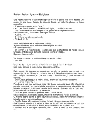 Padres, Freiras, Igrejas e Religiosas
São Pedro precisou se ausentar da porta do céu e pediu que Jesus ficasse um
pouco no seu lugar. Depois de algumas horas, um velhinho chegou e Jesus
perguntou:
- O que fazia o senhor lá na Terra ?
- Ah ..., eu fui carpinteiro ..., tinha barbas longas..., cabelos brancos e
... tive um filho que foi adorado por todos, principalmente pelas crianças
Emocionadissimo, Jesus abriu os braços e disse:
- P A P A I !?!!
- O velhinho, também emocionado:
- P I N ó Q U I O !
Jesus estava entre seus seguidores e disse:
Alguém dentre vós sabe verdadeiramente quem eu sou?
Um deles respondeu:
- O senhor é a manifestação escatológica das profundezas do nosso ser, a
fundação ontológica do contexto do nosso íntimo revelado...
E Jesus: Ooo queee?...
Você sabe como se diz testemunha de Jeová em chinês?
- Din-Don
O que há de comum entre os testemunhas de Jeová e os testículos?
Eles estão sempre a dois e nunca os deixamos entrar.
Padre novato, iniciou nervoso seu primeiro sermão na paróquia, preocupado com
a presença de um bêbado no primeiro banco. O bêbado o acompanhava atento,
sem qualquer manifestação que não fosse o irritante soluço característico da
espécie.
- Então Jesus, prosseguia o padre, saciou a fome de seu cinco seguidores
com apenas cinco mil pães.
Percebeu o erro que cometera mas não tentou consertar para não chamar a
atenção dos fiéis, em sua maioria sonolentos e aparentemente distraídos. O
bêbado entretanto, único que parecia estar atento, disse em alto e bom tom,
provocando vários risos entre os presentes:
- Cinco mil pães para cinco pessoas ? HIC...Assim até eu.
No ano seguinte, na mesma época, chegou o momento de repetir o sermão.
O mesmo padre, agora já com alguma experiência, notou novamente o mesmo
bêbado sentado no mesmo banco.
- E então Jesus, falou o padre frisando bem os números, com somente
CINCO pães, alimentou e saciou a fome de CINCO MIL seguidores.Lançou um
olhar vitorioso para o bêbado e ouviu este comentário em voz bem alta:
- Também não é vantagem nenhuma, HIC... , com a sobra do ano passado até
eu.
- 227 -
 