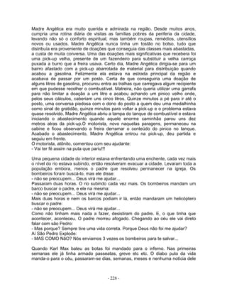 Madre Angélica era muito querida e admirada na região. Desde muitos anos,
cumpria uma rotina diária de visitas as famílias pobres da periferia da cidade,
levando não só o conforto espiritual, mas também roupas, remédios, utensílios
novos ou usados. Madre Angélica nunca tinha um tostão no bolso, tudo que
distribuía era proveniente de doações que conseguia das classes mais abastadas,
a custa de muita conversa. Uma das doações mais significativas que recebera foi
uma pick-up velha, presente de um fazendeiro para substituir a velha carroça
puxada a burro que a freira usava. Certo dia, Madre Angélica dirigia-se para um
bairro afastado com a pick-up abarrotada de material para distribuição quando
acabou a gasolina. Felizmente ela estava na estrada principal da região e
acabava de passar por um posto. Certa de que conseguiria uma doação de
alguns litros de gasolina, procurou entra as tralhas que carregava algum recipiente
em que pudesse recolher o combustível. Matreira, não queria utilizar uma garrafa
para não limitar a doação a um litro e acabou achando um pinico velho onde,
pelos seus cálculos, caberiam uns cinco litros. Quinze minutos a pé para ir até o
posto, uma conversa piedosa com o dono do posto a quem deu uma medalhinha
como sinal de gratidão, quinze minutos para voltar a pick-up e o problema estava
quase resolvido. Madre Angélica abriu a tampa do tanque de combustível e estava
iniciando o abastecimento quando aquele enorme caminhão parou uns dez
metros atras da pick-up.O motorista, novo naquelas paragens, permaneceu na
cabine e ficou observando a freira derramar o conteúdo do pinico no tanque.
Acabado o abastecimento, Madre Angélica entrou na pick-up, deu partida e
seguiu em frente.
O motorista, atônito, comentou com seu ajudante:
- Vai ter fé assim na puta que pariu!!!
Uma pequena cidade do interior estava enfrentando uma enchente, cada vez mais
o nível do rio estava subindo, então resolveram evacuar a cidade. Levaram toda a
população embora, menos o padre que resolveu permanecer na igreja. Os
bombeiros foram buscá-lo, mas ele disse:
- não se preocupem... Deus virá me ajudar...
Passaram duas horas. O rio subindo cada vez mais. Os bombeiros mandam um
barco buscar o padre, e ele na mesma:
- não se preocupem... Deus virá me ajudar...
Mais duas horas e nem os barcos podiam ir lá, então mandaram um helicóptero
buscar o padre:
- não se preocupem... Deus virá me ajudar...
Como não tinham mais nada a fazer, desistiram do padre. E, o que tinha que
acontecer, aconteceu. O padre morreu afogado. Chegando ao céu ele vai direto
falar com são Pedro:
- Mas porque? Sempre tive uma vida correta. Porque Deus não foi me ajudar?
Aí São Pedro Explode:
- MAS COMO NãO? Nós enviamos 3 vezes os bombeiros para te salvar...
Quando Karl Max bateu as botas foi mandado para o inferno. Nas primeiras
semanas ele já tinha armado passeatas, greve etc etc. O diabo puto da vida
manda-o para o céu, passaram-se dias, semanas, meses e nenhuma notícia dele
- 228 -
 