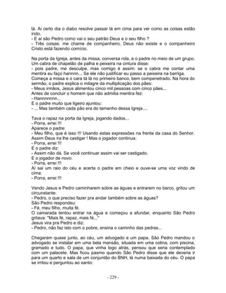 lá. Ai certo dia o diabo resolve passar lá em cima para ver como as coisas estão
indo.
- E ai são Pedro como vai o seu patrão Deus e o seu filho ?
- Três coisas: me chame de companheiro, Deus não existe e o companheiro
Cristo está fazendo comício.
Na porta da Igreja, antes da missa, conversa rola, e o padre no meio de um grupo.
Um cabra de chapelão de palha e peixeira na cintura disse:
- pois padre, me desculpe, mas comigo é assim: se o cabra me contar uma
mentira eu faço hannnn... Se ele não justificar eu passo a peixeira na barriga.
Começa a missa e o cara tá lá no primeiro banco, bem compenetrado. Na hora do
sermão, o padre explica o milagre da multiplicação dos pães:
- Meus irmãos, Jesus alimentou cinco mil pessoas com cinco pães...
Antes de concluir o homem que não admitia mentira fez:
- Hannnnnnn...
E o padre muito que ligeiro ajuntou:
- ... Mas também cada pão era do tamanho dessa Igreja....
Tava o rapaz na porta da Igreja, jogando dados...
- Porra, errei !!!
Aparece o padre:
- Meu filho, que é isso !!! Usando estas expressões na frente da casa do Senhor.
Assim Deus ira lhe castigar ! Mas o jogador continua:
- Porra, errei !!!
E o padre diz:
- Assim não dá. Se você continuar assim vai ser castigado.
E o jogador de novo:
- Porra, errei !!!
Aí sai um raio do céu e acerta o padre em cheio e ouve-se uma voz vindo de
cima:
- Porra, errei !!!
Vendo Jesus e Pedro caminharem sobre as águas e entrarem no barco, gritou um
circunstante:
- Pedro, o que preciso fazer pra andar também sobre as águas?
São Pedro respondeu:
- Fé, meu filho, muita fé.
O camarada tentou entrar na água e começou a afundar, enquanto São Pedro
gritava: ''Mais fé, rapaz, mais fé...''
Jesus vira pra Pedro e diz:
- Pedro, não faz isto com o pobre, ensina o caminho das pedras...
Chegaram quase junto, ao céu, um advogado e um papa. São Pedro mandou o
advogado se instalar em uma bela mansão, situada em uma colina, com piscina,
gramado e tudo. O papa, que vinha logo atrás, pensou que seria contemplado
com um palacete. Mas ficou pasmo quando São Pedro disse que ele deveria ir
para um quarto e sala de um conjuntão do BNH, lá numa baixada do céu. O papa
se irritou e perguntou ao santo:
- 229 -
 