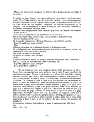 - Meu nome é Sacobelo, mas pode me chamar só de Belo pois meu saco ficou lá
na cerca...
O sujeito era bem dotado, mas exageradamente bem dotado: seu instrumento
media 50 cm!!! Na realidade ele não era assim tao feliz, como muitos poderiam
imaginar. Tinha sempre que comprar calças largas, para poder amarrar o dito cujo
na coxa. Urinar era um pesadelo, imaginem... As garotas desmaiavam só de
imaginar... Um dia estava ele a chorar as mágoas com um amigo, comentando
sobre seus sofrimentos. O amigo disse:
- Mas isso não tem problema! Você não sabe que existe uma sapinha na floresta?
- Como assim??
- Você vai lá, e pergunta pra ela se ela quer casar com você.
Ela vai responder: Não. Com isso seu pau vai encolher dez centímetros.
- Sério!!! Vou lá amanhã cedo...
Lá chegando, nosso amigo não teve dificuldades para achar a sapinha.
- Sapinha, você quer casar comigo?
- Não!
Voltando para casa ele foi direto pro banheiro, de régua na mão:
40 cm! Radiante com a encurtada saiu para uma volta, e começou a pensar: Na
realidade 50 ou 40, ainda é impraticável.
Vou voltar na floresta novamente.
- Sapinha, você quer casar comigo?
- Não!
E mediu novamente: 30 cm! Ele pensou: Hummm, melhor que antes, mas talvez
com 20... Ai sim, as meninas iriam vibrar. E lá voltou ele:
- Sapinha, você quer casar comigo?
- Eu já disse: Não! Não! Não!
Um cara resolveu fazer uma expedição para a índia para pegar um tigre...
Foram feitos os preparativos e todos se foram para o mato. O que o cozinheiro da
expedição era gago. Chegou um instante e o chefe da dita expedição resolveu
sair com os outros para pegar o tigre e deixou apenas o gago no acampamento. O
gago entao resolveu aprontar o rango, pois sabia que os aventureiros chegariam
com fome. Ele começou a cortar a carne e um tigre enorme que passava por ali,
sentiu o cheiro de sangue e foi indo na direção do acampamento e entrou na
tenda onde o gago estava fazendo comida. Quando o gago viu o tigre, ficou
branco e, neste instante, o tigre pulou para saciar sua fome. Pulou em cima do
gago que ja estava todo cagado e, por azar, a fera caiu em cima da faca que
estava na mão do gago e morreu na hora. Ficou lá jogado no chão e o gago
segurando a faca todo cagado, mas vivo... Escureceu e a expedição volta para o
acampamento muito encaralhados porque eles não conseguiram pegar nem sapo.
Quando chegam na entrada do acampamento, lá esta o gago com a maior pose
segurando a faca e com o pé no defunto do tigre. Vendo tal facanha, os
cacadores
comecaram a festejar e foram abracar o gago. O gago começa a falar bem
alto:
- Hip... Hip... Hip...
- 23 -
 