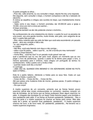 O padre arregala os olhos...
- Pois não, volte amanhã, eu vou consultar o bispo, depois lhe dou uma resposta.
Dia seguinte, sem consultar o bispo, o homem comparece e ele faz o batizado do
cãozinho.
A noticia se espalhou e chegou aos ouvidos do bispo, que imediatamente chama
o padre.
- Sabe como é seu bispo, o homem prometeu dar 20.000,00 para a igreja e
10.000, cinco pra mim e cinco pro senhor...
O bispo arremata...
- Pergunta também se ele não pretende crismar o bichinho...
No confessionário de uma cidadezinha do interior, o padre foi ouvir os pecados de
uma jovem. era uma garota novinha, muito tímida, sem jeito, com vergonha de se
abrir. o padre fala para ela:
- filha, estou notando pelo seu jeito de falar que você esta escondendo um pecado
grave... abra seu coração e fale.e ela:
- ai, que vergonha, padre...
e o padre:
- fale filha, você esta falando com deus e não comigo...
- sabe o que foi padre... sabe o que foi... eu dei a bunda pro meu namorado!
- conta a moça baixinho...
- minha filha... você fez isso? é um pecado muito grave! nem sei
qual a penitencia que eu vou dar para você. espere um momento que eu vou
pegar o livro de penitencias. quando o padre foi lá dentro para pegar o livro, a
menina aproveitou para ir embora. nisso chegou um português se sentou no
confessionário. Volta o padre com o livrão e fala:
- quantas vezes você deu a bunda?
e o portuga:
- UMA VEZ Só, QUANDO ERA MENINO! E VAI ADIVINHARE ASSIM NA PUTA
QUE O PARIU...
Esta lá o padre italiano, ofertando a hóstia para os seus fieis. Cada um que
recebe a hóstia, o padre diz:
- Corpo de Dio ... Corpo de Dio ... Corpo de Dio...
Até que passa uma mulatona linda de morrer, gostosa pacas. O padre entrega a
hóstia a ela e diz:
- Dio que corpo!
A madre superiora de um convento, achando que as freiras faziam pouco
exercício (afinal elas viviam enclausuradas no convento), resolveu comprar um
lote de bicicletas, de tal forma que as freiras pudessem fazer algum exercício no
pátio. A chegada das bicicletas foi um festa! Cada freirinha pegou uma bicicleta e
saiu pedalando pelo pátio. E as freiras só ficavam pedalando, pedalando... Deu a
hora da janta e a madre superiora foi chamar as freiras para comer. Mas elas
nada de ir jantar, só queriam ficar pedalando, pedalando... A madre superiora
chamou de novo, e de novo nada. Só' pedalando, pedalando... Na terceira vez a
madre superiora engrossou:
- 232 -
 