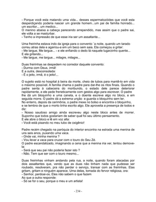 - Porque você esta matando uma vida... desses espermatozóides que você esta
desperdiçando poderia nascer um grande homem...um pai de família honrado...
um escritor... um medico...
O menino abaixa a cabeça parecendo arrependido, mas assim que o padre sai,
ele volta a se masturbar.
- Tenho a impressão de que esse iria ser um assaltante...
Uma freirinha estava indo da igreja para o convento `a noite, quando um tarado
correu atras dela e agarrou-a em um beco sem saia. Ela começou a gritar:
- Me largue, Me largue... - e ele enfiando o dedo lá naquele lugarzinho quente...
E ela gritando...
- Me largue, me largue... milagre, milagre...
Duas freirinhas se despedem no corredor daquele convento:
- Durma com Deus, irmã!
E a outra, desconsolada:
- É o jeito, irmã, é o jeito!...
O sujeito está no hospital à beira da morte, cheio de tubos para mantê-lo em vida
o máximo possível. A família chama o padre para dar-lhe os ritos finais. Quando o
padre senta à cabeceira do moribundo, o estado dele parece deteriorar
rapidamente, e ele pede freneticamente com gestos algo para escrever. O padre
lhe dá um bloquinho e uma caneta, e o doente escreve algo no bloco, e em
seguida morre. O padre dá a extrema unção e guarda o bloquinho sem ler.
No enterro, depois da cerimônia, o padre mexe no bolso e encontra o bloquinho,
e se lembra de que o morto tinha escrito algo. Ele aproveita a presença de todos e
diz:
- Nosso saudoso amigo ainda escreveu algo neste bloco antes de morrer.
Suponho que todos gostariam de saber qual foi seu último pensamento.
E ele abre o bloco e lê em voz alta:
- Você está pisando no meu tubo de oxigênio!
Padre recém chegado na paróquia do interior encontra na estrada uma menina de
uns seis anos, puxando uma vaca.
- Onde vai, minha menina ?
- Vou levar a vaca para cruzar com o touro do Seu Zé.
O padre escandalizado, imaginando a cena que a menina iria ver, tentou demove-
la:
- Será que seu pai não poderia fazer isto ?
- Não. Tem que ser com o touro mesmo...
Duas freirinhas vinham andando pela rua, a noite, quando foram atacadas por
dois assaltantes que, vendo que as duas não tinham nada que pudesse ser
roubado, resolveram, pra não perder o serviço, transar com as freirinhas. Elas
gritam, gritam e ninguém aparece. Uma delas, tomada do fervor religiosa, ora:
- Senhor, perdoai-os. Eles não sabem o que fazem
Ao que a outra responde:
- Só se for o seu, porque o meu e um artista!
- 234 -
 
