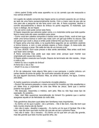 - ótimo padre! Então enfia esse aparelho no cú do camelo que ele ressuscita e
nos vamos embora!!!
Um sujeito de cabelo comprido tipo hippie senta no primeiro assento de um ônibus
ao lado de uma freira excepcionalmente bonita. Com a maior cara de pau ele se
vira para ela e pergunta se ela faria amor com ele. A freira surpresa, declina o
convite educadamente e desce do ônibus no ponto seguinte. O motorista, que
ouviu o dialogo, diz ao hippie:
- Eu sei como você pode comer esta freira.
O hippie responde que adoraria saber como, e o motorista conta que toda quarta-
feira a meia-noite ela vaiao cemitério para rezar.
- Como você tem cabelos compridos e barba como Jesus Cristo, você só tem que
vestir uma túnica branca e cobrir seu rosto com um gel que brilha no escuro. Ela
vai pensar que você e Jesus e então pode ordenar-lhe que faca sexo com você.
O hippie acha uma boa idéia, e na quarta-feira seguinte vai ao cemitério vestindo
a túnica branca, e com a cara pintada espera a freira chegar. A meia-noite ela
chega e começa a rezar. Ele salta de trás de um túmulo e diz:
- Eu sou JESUS. Ouvi suas preces e elas serão atendidas. Mas antes você terá
que fazer sexo comigo.
A freira concorda mas pede que seja sexo anal, porque quer manter sua
virgindade pôr causa dos votos.
O hippie aceita e executa sua função. Depois de terminado ele não resiste... limpa
o rosto e diz:
- Haha! Eu sou o sujeito do ônibus!
A freira tira o véu e diz:
- Ahah! E eu sou o motorista!
A fim de catequizar mais alguns fiéis para a sua paroquia, o padre colocou um
cartaz diante da porta da igreja: Se você esta cansado de pecar, entre!.
Ao que alguém escreveu embaixo: Mas, se ainda não estiver, me ligue, Cristina:
245-9090.
A madre superiora consulta um importante cirurgião plástico.
- Doutor! Na semana passada o nosso convento foi invadido por três assaltantes e
um deles tirou a virgindade de uma das filhas de Jesus. Será que o senhor
poderia nos ajudar?
- Me desculpe, respondeu o médico, sem jeito. Mas eu não faço esse tipo de
operação. Eu poderia...
- Não, não! Não queremos reconstituição do himem! Eu gostaria que o senhor
apagasse aquele ar de felicidade do rosto dela.
Três garotinhos discutem qual deles tem familiares mais importantes.
- Eu tenho um tio que é padre - diz o primeiro. - Ele é tão bom, mas tão bom que
todo mundo chama ele de Santo!
- Isto não é nada - desafia o segundo. - Eu tenho um tio que é Cardeal. Ele é tão
bom, mas tão bom que todo mundo diz que ele vai ser o próximo Papa.
- Isto não é nada - diz o terceiro. - Eu tenho um tio que tem um pau tão grande,
mas tão grande que todo mundo quando olha, diz:
- 236 -
 