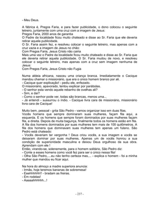 - Meu Deus.
A fábrica é, Pregos Faria, e para fazer publicidade, o dono colocou o seguinte
letreiro, juntamente com uma cruz com a imagem de Jesus:
Pregos Faria, 2000 anos de garantia
O Padre da localidade ficou muito chateado e disse ao Sr. Faria que ele deveria
retirar aquela publicidade.
O Sr. Faria assim fez, e resolveu colocar o seguinte letreiro, mas apenas com a
cruz vazia e a imagem de Jesus no chão:
Com Pregos Faria, Jesus Cristo não cairia
Mais uma vez o Padre da localidade ficou muito chateado e disse ao Sr. Faria que
ele deveria retirar aquela publicidade. O Sr. Faria mudou de novo, e resolveu
colocar o seguinte letreiro, mas apenas com a cruz sem imagem nenhuma de
Jesus:
Com Pregos Faria, Jesus Cristo não Fugia
Numa aldeia africana, nasceu uma criança branca. Imediatamente o Cacique
mandou chamar o missionário, que era o único homem branco por ali.
- Cacique quer explicação! - pediu ele, enfezado.
O missionário, apavorado, tentou explicar por parábolas.
- O senhor esta vendo aquele rebanho de ovelhas ali?
- Sim, e dai?
- Como o senhor pode ver, todas são brancas, menos uma...
- Já entendi - sussurrou o índio. - Cacique livra cara de missionário, missionário
livra cara de Cacique!
Muito bem, pessoal - grita São Pedro - vamos organizar isso em duas filas.
Vocês homens que sempre dominaram suas mulheres, façam fila aqui, a
esquerda. E os homens que sempre foram dominados por suas mulheres façam
fila, a direita. Depois de muita bagunça, finalmente todos os homens estão em fila.
A fila dos homens dominados por suas mulheres tem mais de 100 quilômetros. A
fila dos homens que dominavam suas mulheres tem apenas um fulano. São
Pedro está chateado:
- Vocês deveriam ter vergonha ! Deus criou vocês, a sua imagem e vocês se
deixaram dominar por suas mulheres. Apenas um de vocês honrou a sua
condição de superioridade masculina e deixou Deus orgulhoso da sua obra.
Aprendam com ele !
Então, virando-se, solenemente, para o homem solitário, São Pedro diz:
- Conte a esses homens como você fez para ser o único nessa fila!
- Olha São Pedro,....eu não tenho certeza mas,... - explica o homem - foi a minha
mulher que mandou eu ficar aqui.
Na hora do almoço a madre superiora anuncia:
- Irmãs, hoje teremos bananas de sobremesa!
- Eeehhhhhh!! - bradam as freiras.
- Em rodelas!
- Aaaaahhhhhh...!
- 237 -
 