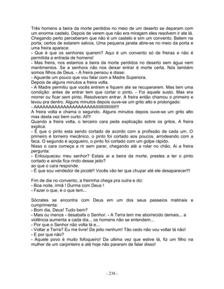 Três homens a beira da morte perdidos no meio de um deserto se deparam com
um enorme castelo. Depois de verem que não era miragem eles resolvem ir ate lá.
Chegando perto perceberam que não é um castelo e sim um convento. Batem na
porta, certos de estarem salvos. Uma pequena janela abre-se no meio da porta e
uma freira aparece:
- Que é que os senhores querem? Aqui é um convento só de freiras e não é
permitida a entrada de homens!
- Mas freira, nos estamos a beira da morte perdidos no deserto sem água nem
mantimentos. Se a senhora não nos deixar entrar é morte certa. Nós também
somos filhos de Deus. - A freira pensou e disse:
- Aguarde um pouco que vou falar com a Madre Superiora.
Depois de alguns minutos a freira volta.
- A Madre permitiu que vocês entrem e fiquem ate se recuperarem. Mas tem uma
condição: antes de entrar tem que cortar o pinto. - Foi aquele susto. Mas era
morrer ou ficar sem pinto. Resolveram entrar. A freira então chamou o primeiro e
levou pra dentro. Alguns minutos depois ouve-se um grito alto e prolongado:
- AAAAAAAAAAAAAAAAAAAAAIIIIIIIIIIIIIIII!!!
A freira volta e chama o segundo. Alguns minutos depois ouve-se um grito alto
mas desta vez bem curto: AI!!!
Quando a freira volta, o terceiro cara pede explicação sobre os gritos. A freira
explica:
- É que o pinto esta sendo cortado de acordo com a profissão de cada um. O
primeiro é torneiro mecânico, o pinto foi cortado aos poucos, arrodeando com a
faca. O segundo é açogueiro, o pinto foi cortado com um golpe rápido.
Nisso o cara começa a rir sem parar, chegando até a rolar no chão. Ai a freira
pergunta:
- Enlouqueceu meu senhor? Estais ai a beira da morte, prestes a ter o pinto
cortado e ainda fica rindo desse jeito?
ao que o cara responde:
- É que sou vendedor de picolé!! Vocês vão ter que chupar até ele desaparecer!!!
Fim de dia no convento, a freirinha chega pra outra e diz:
- Boa noite, irmã ! Durma com Deus !
- Fazer o que, é o que tem...
Sócrates se encontra com Deus em um dos seus passeios matinais e
cumprimenta:
- Bom dia, Deus! Tudo bem?
- Mais ou menos - desabafa o Senhor. - A Terra tem me aborrecido demais... a
violência aumenta a cada dia... os homens não se entendem...
- Por que o Senhor não volta lá e...
- Voltar a Terra? Eu me livre! De jeito nenhum! Tão cedo não vou voltar lá não!
- E por que não?
- Aquele povo é muito fofoqueiro! Da ultima vez que estive lá, fiz um filho na
mulher de um carpinteiro e até hoje não pararam de falar disso!
- 238 -
 