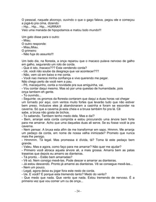 O pessoal, naquele alvoroço, ouvindo o que o gago falava, pegou ele e começou
a jogá-lo pra cima, dizendo:
- Hip... Hip... Hip... HURRA!!!
Veio uma manada de hipopotamos e matou todo mundo!!!
Um gato disse para o outro:
- Miau.
O outro responde:
- Miau,Miau.
O primeiro:
- Não fuja do assunto!!!
Um belo dia, na floresta, a onça reparou que o macaco pulava nervoso de galho
em galho, segurando um rolo de corda.
- Que é isto, macaco??? Esta vendendo corda?
- Ué, você não soube da desgraça que vai acontecer???
- Não, vem cá em baixo e me conta.
- Você nao merece minha confiança e vive querendo me pegar.
Não chego perto de você nem a pau.
- Pô, macaquinho, conta a novidade pra sua amiguinha, vai.
- Vou contar daqui mesmo. Mas só por uma questao de humanidade, pois
onça tambem eh gente.
- To ouvindo...
- Seguinte: os gnomos da floresta contaram que daqui a duas horas vai chegar
um tornado por aqui, com ventos muito fortes que levarão tudo que não estiver
bem preso. Inclusive eles já abandonaram a casinha e foram se esconder na
caverna. Só que a caverna já esta cheia e a bruxa também foi pra lá. Cê
sabe, a bruxa não gosta de bichos.
- To sabendo. Tambem tenho medo dela. Mas e daí?
- Bem, arranjei esta corda comprida e estou procurando uma árvore bem forte
para me amarrar. Acho que uma daquelas duas ali serve. Se eu fosse você ia pra
caverna.
- Nem pensar. A bruxa esta afim de me transformar em sapo. Hmmm. Me arranja
um pedaço da corda, em nome de nossa velha inimizade? Prometo que nunca
mais lhe persigo.
- Hmmmm. Tá legal. Mas promessa é dívida, tá? Toma lá este pedaço bem
grande.
- Valeu. Mas e agora, como faço para me amarrar? Não quer me ajudar?
- Primeiro você abraca aquela árvore ali, a mais grossa. Amarra bem as patas
traseiras que depois eu amarro as dianteiras.
- Tá pronto. - Estão bem amarradas?
- Vê só. Nem consigo mexê-las. Pode descer e amarrar as dianteiras.
- Já estou descendo. Pronto já amarrei as dianteiras. Vê se consegue mexê-las...
- Nem um pouco.
- Legal, agora deixa eu jogar fora este resto de corda.
- Ue. E você? E porque esta tremendo tanto? Medo do vento?
- Que medo que nada. Que vento que nada. Estou tremendo de nervoso. É a
primeira vez que vou comer um cu de onça...
- 24 -
 
