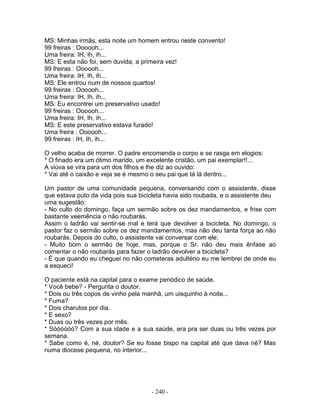 MS: Minhas irmãs, esta noite um homem entrou neste convento!
99 freiras : Oooooh...
Uma freira: IH, Ih, ih...
MS: E esta não foi, sem duvida, a primeira vez!
99 freiras : Oooooh...
Uma freira: IH, Ih, ih...
MS: Ele entrou num de nossos quartos!
99 freiras : Oooooh...
Uma freira: IH, Ih, ih...
MS: Eu encontrei um preservativo usado!
99 freiras : Oooooh...
Uma freira: IH, Ih, ih...
MS: E este preservativo estava furado!
Uma freira : Oooooh...
99 freiras : IH, Ih, ih...
O velho acaba de morrer. O padre encomenda o corpo e se rasga em elogios:
* O finado era um ótimo marido, um excelente cristão, um pai exemplar!!...
A viúva se vira para um dos filhos e lhe diz ao ouvido:
* Vai até o caixão e veja se é mesmo o seu pai que tá lá dentro...
Um pastor de uma comunidade pequena, conversando com o assistente, disse
que estava puto da vida pois sua bicicleta havia sido roubada, e o assistente deu
uma sugestão:
- No culto do domingo, faça um sermão sobre os dez mandamentos, e frise com
bastante veemência o não roubarás.
Assim o ladrão vai sentir-se mal e terá que devolver a bicicleta. No domingo, o
pastor faz o sermão sobre os dez mandamentos, mas não deu tanta força ao não
roubarás. Depois do culto, o assistente vai conversar com ele:
- Muito bom o sermão de hoje, mas, porque o Sr. não deu mais ênfase ao
comentar o não roubarás para fazer o ladrão devolver a bicicleta?
- É que quando eu cheguei no não cometeras adultério eu me lembrei de onde eu
a esqueci!
O paciente está na capital para o exame periódico de saúde.
* Você bebe? - Pergunta o doutor.
* Dois ou três copos de vinho pela manhã, um uisquinho à noite...
* Fuma?
* Dois charutos por dia.
* E sexo?
* Duas ou três vezes por mês.
* Sóóóóóó? Com a sua idade e a sua saúde, era pra ser duas ou três vezes por
semana.
* Sabe como é, né, doutor? Se eu fosse bispo na capital até que dava né? Mas
numa diocese pequena, no interior...
- 240 -
 