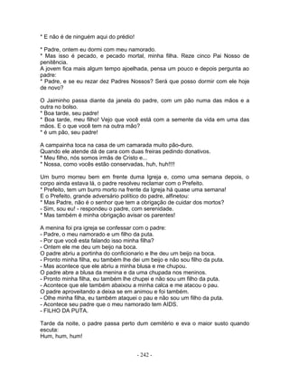 * E não é de ninguém aqui do prédio!
* Padre, ontem eu dormi com meu namorado.
* Mas isso é pecado, e pecado mortal, minha filha. Reze cinco Pai Nosso de
penitência.
A jovem fica mais algum tempo ajoelhada, pensa um pouco e depois pergunta ao
padre:
* Padre, e se eu rezar dez Padres Nossos? Será que posso dormir com ele hoje
de novo?
O Jaiminho passa diante da janela do padre, com um pão numa das mãos e a
outra no bolso.
* Boa tarde, seu padre!
* Boa tarde, meu filho! Vejo que você está com a semente da vida em uma das
mãos. E o que você tem na outra mão?
* é um pão, seu padre!
A campainha toca na casa de um camarada muito pão-duro.
Quando ele atende dá de cara com duas freiras pedindo donativos.
* Meu filho, nós somos irmãs de Cristo e...
* Nossa, como vocês estão conservadas, huh, huh!!!!
Um burro morreu bem em frente duma Igreja e, como uma semana depois, o
corpo ainda estava lá, o padre resolveu reclamar com o Prefeito.
* Prefeito, tem um burro morto na frente da Igreja há quase uma semana!
E o Prefeito, grande adversário político do padre, alfinetou:
* Mas Padre, não é o senhor que tem a obrigação de cuidar dos mortos?
- Sim, sou eu! - respondeu o padre, com serenidade.
* Mas também é minha obrigação avisar os parentes!
A menina foi pra igreja se confessar com o padre:
- Padre, o meu namorado e um filho da puta.
- Por que você esta falando isso minha filha?
- Ontem ele me deu um beijo na boca.
O padre abriu a portinha do conficionario e lhe deu um beijo na boca.
- Pronto minha filha, eu também lhe dei um beijo e não sou filho da puta.
- Mas acontece que ele abriu a minha blusa e me chupou.
O padre abre a blusa da menina e da uma chupada nos meninos.
- Pronto minha filha, eu também lhe chupei e não sou um filho da puta.
- Acontece que ele também abaixou a minha calca e me atacou o pau.
O padre aproveitando a deixa se em animou e foi também.
- Olhe minha filha, eu também ataquei o pau e não sou um filho da puta.
- Acontece seu padre que o meu namorado tem AIDS.
- FILHO DA PUTA.
Tarde da noite, o padre passa perto dum cemitério e eva o maior susto quando
escuta:
Hum, hum, hum!
- 242 -
 