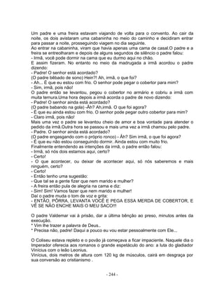 Um padre e uma freira estavam viajando de volta para o convento. Ao cair da
noite, os dois avistaram uma cabaninha no meio do caminho e decidiram entrar
para passar a noite, prosseguindo viagem no dia seguinte.
Ao entrar na cabaninha, viram que havia apenas uma cama de casal.O padre e a
freira se entreolharam e depois de alguns segundos de silêncio o padre falou:
- Irmã, você pode dormir na cama que eu durmo aqui no chão.
E assim fizeram. No entanto no meio da madrugada a irmã acordou o padre
dizendo:
- Padre! O senhor está acordado?
(O padre bêbado de sono) Hein?! Ah, irmã, o que foi?
- Ah... É que eu estou com frio. O senhor pode pegar o cobertor para mim?
- Sim, irmã, pois não!
O padre então se levantou, pegou o cobertor no armário e cobriu a irmã com
muita ternura.Uma hora depois a irmã acorda o padre de novo dizendo:
- Padre! O senhor ainda está acordado?
(O padre babando na gola) -Âh? Ah,irmã. O que foi agora?
- É que eu ainda estou com frio. O senhor pode pegar outro cobertor para mim?
- Claro irmã, pois não!
Mais uma vez o padre se levantou cheio de amor e boa vontade para atender o
pedido da irmã.Outra hora se passou e mais uma vez a irmã chamou pelo padre.
- Padre. O senhor ainda está acordado?
(O padre engasgando com o próprio ronco) - Âh? Sim irmã, o que foi agora?
- É que eu não estou conseguindo dormir. Ainda estou com muito frio.
Finalmente entendendo as intenções da irmã, o padre então falou:
- Irmã, só nós dois estamos aqui, certo?
- Certo!
- O que acontecer, ou deixar de acontecer aqui, só nós saberemos e mais
ninguém, certo?
- Certo!
- Então tenho uma sugestão:
- Que tal se a gente fizer que nem marido e mulher?
- A freira então pula de alegria na cama e diz:
- Sim! Sim! Vamos fazer que nem marido e mulher!
Daí o padre muda o tom de voz e grita:
- ENTÃO, PÔRRA, LEVANTA VOCÊ E PEGA ESSA MERDA DE COBERTOR, E
VÊ SE NÃO ENCHE MAIS O MEU SACO!!!
O padre Valdemar vai à prisão, dar a última bênção ao preso, minutos antes da
execução.
* Vim lhe trazer a palavra de Deus..
* Precisa não, padre! Daqui a pouco eu vou estar pessoalmente com Ele...
O Coliseu estava repleto e o povão já começava a ficar impaciente. Naquele dia o
Imperador oferecia aos romanos o grande espetáculo do ano: a luta do gladiador
Vinícius com o leão Leonius.
Vinícius, dois metros de altura com 120 kg de músculos, cairá em desgraça por
sua conversão ao cristianismo .
- 244 -
 