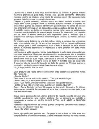 Leonius era o maior e mais feroz leão do elenco do Coliseu. A grande maioria
mostrava preferencia pelo leão, movida pela grande campanha difamatória
montada contra os cristãos; uma vitória de Vinícius porem não causaria muita
surpresa, hábil como era no manejo das armas.
Chegou o grande momento: Vinícius entrou na arena vestindo somente uma
tanga, sem portar qualquer arma. A multidão suspirou aliviada. A surpresa foi
ainda maior quando os soldados abriram um grande buraco no centro da arena e
nele enterraram Vinícius em pé, deixando apenas sua cabeça do lado de fora.
A multidão chegou ao delírio e o Imperador, raposa velha, sorria de satisfação ao
constatar a receptividade de sua estratégia. A arena foi esvaziada, que ninguém
era de ferro, e entrou Leonius.nOlhou imponente para a multidão que o
ovacionava e começou a caminhar lentamente para Vinícius, ou melhor, para sua
cabeça.
Ao chegar a uma distância de uns dez metros, iniciou a corrida e deu um grande
salto, com a óbvia intenção de abocanhar seu prato.Vinícius moveu rapidamente
sua cabeça para o lado, conseguindo iludir o leão e escapar de seus afiados
dentes. A multidão esbravejava e incentivava a fera, gritando em coro: mata,
mata, mata...
Leonius deu a volta na arena, tomou mais distância e partiu para o segundo bote
com mais velocidade. Desta vez Vinícius desviou a cabeça para trás e, quando o
leão passou por cima dela, abocanhou seus testículos, segurando-os entre os
dentes com todas as suas forças. Sem aliviar a pressão, foi inclinando a cabeça
para o lado de modo a obrigar o leão a se deitar. A multidão calou-se estupefata.
O enorme leão ia caindo lentamente ao lado da cabeça de Vinícius quando o
Imperador, perdendo a compostura, levantou-se e gritou:
- Joga limpo, cristão filho da puta!
Deus procura São Pedro para se aconselhar onde passar suas próximas férias,
São Pedro diz:
- Que tal Júpiter?
Deus: não, lá eu me sinto muito pesado... Tem que ter outro lugar...
- Então Mercúrio, a estação de verão é ótima lá...
Deus: - Que horror, um calor infernal, só Lucifer para gostar daquilo.
- Então por que não a Terra? não é quente nem pesado. Que tal?
Deus: - Terra! De jeito nenhum! O pessoal de lá é muito fofoqueiro. As últimas
férias que eu passei lá, faz uns dois mil anos, tive um caso com uma judia e até
hoje eles falam disso...
Jesus estava passeando num vilarejo próximo de Nazaré, quando percebe uma
multidão apedrejando uma mulher adúltera. Ele se aproxima da multidão e
protegendo a mulher diz: QUEM NUNCA PECOU QUE ATIRE A PRIMEIRA
PEDRA!
Passam-se alguns minutos de silêncio quando uma pedra vem certeira na cabeça
de Jesus. Ele olha em volta e diz:
- Você não VALE, MAMãE!
Jesus joga golfe pela primeira vez. Ele pega o taco e bate na bola, mas erra
completamente o caminho do buraco. A bola atravessa o campo no outro sentido,
- 245 -
 