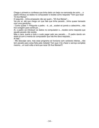 Chega o primeiro e confessa que tinha dado um beijo na namorada de outro.....o
padre introduz os dados no computador e recebe como resposta ''Tem que rezar
10 Ave Marias''.
O segundo....tinha amassado não sei quem...''20 Ave Marias''...
Vai por aí, até que chega um que fala que tinha pecado....tinha quase transado
com uma garotinha...
- Como quase ?- Pergunta o padre. - é...ué....acabei só pondo a cabecinha....não
tive coragem para continuar....
Aí, o padre vai introduzir os dados no computador e....recebe como resposta que
aquele pecado não existia.
Mas o cara, queria a todo o custo pagar pelo seu pecado..... O padre dando em
doido já com a merda do computador que não lhe dava resposta....
Aí fala :
- Me desculpe cara, mas esse programa só funciona com variáveis inteiras....não
tem pecado para coisa feita pela metade! Tem que ir lá e fazer o serviço completo
mesmo....aí você volta e terá que rezar 50 Ave Marias!!!!
- 248 -
 