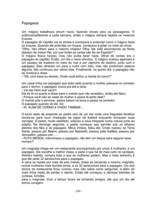 Papagaios
Um mágico trabalhava emum navio, fazendo shows para os passageiros. O
públicoeradiferente a cada semana, então o mágico sempre repetia os mesmos
truques.
O papagaio do capitão via os shows e começava a entender como o mágico fazia
os truques. Quando ele entendia um truque, começava a gritar no meio do show:
"Olha, não olhem para o mesmo chapéu! Olha, ele está escondendo as flores
debaixo da mesa! Hei, por que todas as cartas são Ás de Espada? "
O mágico ficava furioso, mas não podia fazer nada. Afinal de contas era o
papagaio do capitão. Então, um dia o navio afundou. O mágico acabou agarrado a
um pedaço de madeira no meio do mar e por capricho do destino, junto com o
papagaio. Eles olharam um para o outro com ódio, mas não proferiram palavra
alguma. Isto continuou por vários dias. Finalmente, no quinto dia, o papagaio não
se conteve e disse:
- "Ok, com essa eu desisto. Onde você enfiou a merda do navio?"
Um casal tinha um papagaio que toda noite quando a mulher passava no corredor
para ir dormir, o papagaio virava pra ela e dizia:
- Vai dar heim sua vaca!!!
Ela foi lá no quarto e disse para o marido que não acreditou, então ela falou:
- Porque você não se veste de mulher e passa lá perto dele?
O marido põe o penhoar, passa batom na boca e passa no corredor.
O papagaio quando vê ele, diz:
- IH, ALéM DE CORNO é VIADO TAMBéM ...
O louro dado de presente ao padre veio de um bar onde uma freguesia fanática
reunia-se para ouvir irradiação de jogos de futebol enquanto tomavam suas
cervejas. O padre, muito satisfeito, colocou o novo hóspede numa coluna junto ao
púlpito. No domingo seguinte, o padre começou seu sermão sob os olhares
atentos dos fiéis e do papagaio. Meus irmãos, falou ele. Cristo nasceu na Terra
Santa, passou por Belém, passou por Nazareth, passou pela Galiléia, passou por
Jerusalém, passou por. . .
- PUTA MERDA, interrompeu o papagaio, não tem um beque para segurar esse
homem?
Um magnata chega em um restaurante acompanhado por umas 4 mulheres, e um
papagaio. Ele escolhe a melhor mesa, e pede o que há de mais caro no cardápio,
distribui bebida, compra tudo o que as mulheres pedem. Mas o mais estranho é
que ele pede 32 sanduiches para o papagaio.
A cena se repete por mais de seis meses, todas as semanas o mesmo magnata,
outras mulheres mais bonitas ainda, e os 32 sanduiches para o papagaio. Um dos
sócios do restaurante ficou curioso, mas não sabia como perguntar, e elém do
mais tinha medo de perder o cliente. Então ele começou a oferecer bebidas de
cortesia, brindes,
para o magnata. Com o tempo foram se tornando amigos, até que um dia ele
tomou coragem:
- 249 -
 