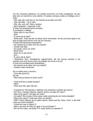 Um dia, enquanto galopava, um cowboy encontrou um Índio cavalgando. Ao seu
lado iam um cachorro e uma cabrita. O cowboy começou então um diálogo com o
Índio:
- Olá, belo cão você tem aí. Se importa se eu falar com ele?
- Cão não falar. - diz o indio
- Olá, cão, com vai?- fala o cowboy
- Bem obrigado! - responde o cão
O Índio fica absolutamente chocado...
E prossegue o diálogo:
- Esse cara é o seu dono?
- Sim!
- E como ele te trata?
- Muito bem. Todo dia ele me deixa correr livremente, me dá uma boa ração e me
leva ao lago para brincar uma vez por semana...
O Índio fica totamente boquiaberto...
- Se importa se eu falar com seu cavalo?
- Cavalo não falar.
- Oi cavalo, como vai você?
- Muito bem!
- Esse aí é o seu dono?
- Sim...
- E como ele te trata?
- Muitíssimo bem. Cavalgamos regularmente, ele me escova sempre e me
mantém sob uma árvore para me proteger da chuva e do sol.
O Índio fica simplesmente abobalhado...
- Se importa se eu falar com sua cabrita?
- Cabrita muito mentirosa!
Diz a ovelha para o carneiro:
- Tens tão pouca lã...
Diz ele:
- Mas viemos transar ou fazer tricot?
- Você conhece a piada do gato?
- Não?
- Claro que não, gato não pia...
- O policial do 190 atendeu o telefone e foi anotando o pedido de socorro:
- Por favor, mandem alguém urgente, entrou um gato em casa !!
- Mas como assim? Um gato em casa?
- Um gato!!! Ele invadiu minha casa e está caminhando em minha direção!!!
- Mas como assim? Você quer dizer um ladrão?
- NÃO ! Estou falando de um gato mesmo, desse que faz "miau, miau", e ele está
vindo em minha direção!!!
- Vocês têm que vir agora !!!!
- Mas o que tem de mais um gato ir na sua direção ?
- Ele vai me matar, ora bolas !!! E vocês serão os culpados !!!
- 25 -
 