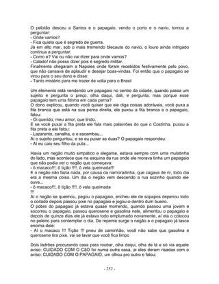 O pelotão desceu a Santos e o papagaio, vendo o porto e o navio, tornou a
perguntar:
- Onde vamos?
- Fica quieto que é segredo de guerra.
Já em alto mar, sob o mais tremendo blecaute do navio, o louro ainda intrigado
continua a perguntar:
- Como e? Vai ou não vai dizer para onde vamos?
- Calado! não posso dizer pois é segredo militar.
Finalmente chegaram a Napoles onde foram recebidos festivamente pelo povo,
que não cansava de aplaudir e desejar boas-vindas. Foi então que o papagaio se
virou para o seu dono e disse:
- Tanto mistério para me trazer de volta para o Brasil
Um elemento está vendendo um papagaio no centro da cidade, quando passa um
sujeito e pergunta o preço, olha daqui, dali, e pergunta, mas porque esse
papagaio tem uma fitinha em cada perna?
O dono explicou, quando você quiser que ele diga coisas adoráveis, você puxa a
fita branca que está na sua perna direita, ele puxou a fita branca e o papagaio,
falou:
- Oi querido, meu amor, que lindo.
E se você puxar a fita preta ele fala mais palavrões do que o Costinha, puxou a
fita preta e ele falou:
- Lazarento, canalha, e o escambau...
Aí o sujeito perguntou, e se eu puxar as duas? O papagaio respondeu:
- Aí eu caio seu filho da puta...
Havia um negão muito simpático e elegante, estava sempre com uma mulatinha
do lado, mas acontece que na esquina da rua onde ele morava tinha um papagaio
que não podia ver o negão que começava:
- ô macaco!!!, ô tição !!!!, ô vela queimada!!!
E o negão não fazia nada, por causa da namoradinha, que cagava de rir, todo dia
era a mesma coisa. Um dia o negão vem descendo a rua sozinho quando ele
ouve...
- ô macaco!!!, ô tição !!!!, ô vela queimada
!!!
Aí o negão se queimou, pegou o papagaio, encheu ele de sopapos depenou todo
o coitado depois passou pixe no papagaio e jogou-o dentro dum bueiro.
O pobre do papagaio já estava quase morrendo, quando passou uma jovem e
socorreu o papagaio, passou querosene e gasolina nele, alimentou o papagaio e
depois de quinze dias ele já estava todo emplumado novamente, aí ela o colocou
no peleiro para contemplar o dia. De repente surge o negão e o papagaio já lasca
encima dele:
- Aí o macaco !!! Tição !!! pneu de caminhão, você não sabe que gasolina e
querosene tira pixe, vai se lavar que você fica limpo
Dois ladrões procurando casa para roubar, olha daqui, olha de lá e só via aquele
aviso: CUIDADO COM O CãO foi numa outra casa, ai eles deram risadas com o
aviso: CUIDADO COM O PAPAGAIO, um olhou pro outro e falou:
- 252 -
 
