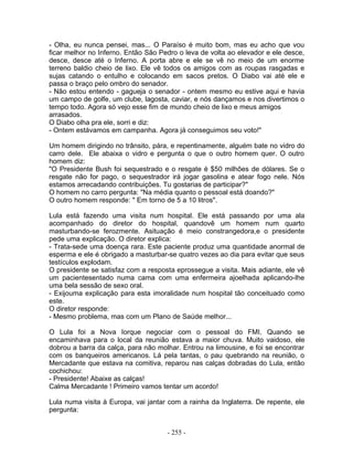 - Olha, eu nunca pensei, mas... O Paraíso é muito bom, mas eu acho que vou
ficar melhor no Inferno. Então São Pedro o leva de volta ao elevador e ele desce,
desce, desce até o Inferno. A porta abre e ele se vê no meio de um enorme
terreno baldio cheio de lixo. Ele vê todos os amigos com as roupas rasgadas e
sujas catando o entulho e colocando em sacos pretos. O Diabo vai até ele e
passa o braço pelo ombro do senador.
- Não estou entendo - gagueja o senador - ontem mesmo eu estive aqui e havia
um campo de golfe, um clube, lagosta, caviar, e nós dançamos e nos divertimos o
tempo todo. Agora só vejo esse fim de mundo cheio de lixo e meus amigos
arrasados.
O Diabo olha pra ele, sorri e diz:
- Ontem estávamos em campanha. Agora já conseguimos seu voto!"
Um homem dirigindo no trânsito, pára, e repentinamente, alguém bate no vidro do
carro dele. Ele abaixa o vidro e pergunta o que o outro homem quer. O outro
homem diz:
"O Presidente Bush foi sequestrado e o resgate é $50 milhões de dólares. Se o
resgate não for pago, o sequestrador irá jogar gasolina e atear fogo nele. Nós
estamos arrecadando contribuições. Tu gostarias de participar?"
O homem no carro pergunta: "Na média quanto o pessoal está doando?"
O outro homem responde: " Em torno de 5 a 10 litros".
Lula está fazendo uma visita num hospital. Ele está passando por uma ala
acompanhado do diretor do hospital, quandovê um homem num quarto
masturbando-se ferozmente. Asituação é meio constrangedora,e o presidente
pede uma explicação. O diretor explica:
- Trata-sede uma doença rara. Este paciente produz uma quantidade anormal de
esperma e ele é obrigado a masturbar-se quatro vezes ao dia para evitar que seus
testículos explodam.
O presidente se satisfaz com a resposta eprossegue a visita. Mais adiante, ele vê
um pacientesentado numa cama com uma enfermeira ajoelhada aplicando-lhe
uma bela sessão de sexo oral.
- Exijouma explicação para esta imoralidade num hospital tão conceituado como
este.
O diretor responde:
- Mesmo problema, mas com um Plano de Saúde melhor...
O Lula foi a Nova Iorque negociar com o pessoal do FMI. Quando se
encaminhava para o local da reunião estava a maior chuva. Muito vaidoso, ele
dobrou a barra da calça, para não molhar. Entrou na limousine, e foi se encontrar
com os banqueiros americanos. Lá pela tantas, o pau quebrando na reunião, o
Mercadante que estava na comitiva, reparou nas calças dobradas do Lula, então
cochichou:
- Presidente! Abaixe as calças!
Calma Mercadante ! Primeiro vamos tentar um acordo!
Lula numa visita à Europa, vai jantar com a rainha da Inglaterra. De repente, ele
pergunta:
- 255 -
 