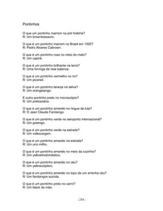 Pontinhos
O que um pontinho marrom na pré história?
R: Um browntossauro.
O que é um pontinho marrom no Brasil em 1500?
R: Pedro Alvares Cabrown.
O que é um pontinho rosa no meio do mato?
R: Um capink
O que é um pontinho brilhante na terra?
R: Uma formiga de new balance.
O que é um pontinho vermelho no rio?
R: Um jacared.
O que é um pontinho laranja na sélva?
R: Um orangetango.
E outro pontinho preto no microscópio?
R: Um pretosoário.
O que é um pontinho amarelo no ringue de luta?
R: O Jean Claude Fandango.
O que é um pontinho verde no aeroporto internacional?
R: Um greengo.
O que é um pontinho verde na estrada?
R: Um volksvargem.
O que é um pontinho amarelo na estrada?
R: Um uno milho.
O que é um pontinho amarelo no meio da cozinha?
R: Um yellowtrodoméstico.
O que é um pontinho amarelo no céu?
R: Um yellowcóptero.
O que é um pontinho amarelo no topo de um arranha céu?
R: Um fandangos suicida.
O que é um pontinho preto no carro?
R: Um black de mão.
- 258 -
 