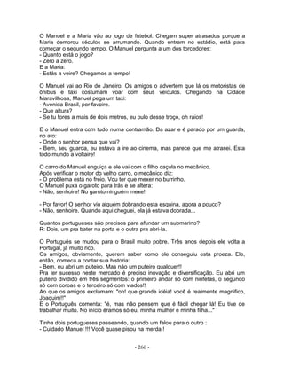 O Manuel e a Maria vão ao jogo de futebol. Chegam super atrasados porque a
Maria demorou séculos se arrumando. Quando entram no estádio, está para
começar o segundo tempo. O Manuel pergunta a um dos torcedores:
- Quanto está o jogo?
- Zero a zero.
E a Maria:
- Estás a veire? Chegamos a tempo!
O Manuel vai ao Rio de Janeiro. Os amigos o advertem que lá os motoristas de
ônibus e taxi costumam voar com seus veículos. Chegando na Cidade
Maravilhosa, Manuel pega um taxi:
- Avenida Brasil, por favoire.
- Que altura?
- Se tu fores a mais de dois metros, eu pulo desse troço, oh raios!
E o Manuel entra com tudo numa contramão. Da azar e é parado por um guarda,
no ato:
- Onde o senhor pensa que vai?
- Bem, seu guarda, eu estava a ire ao cinema, mas parece que me atrasei. Esta
todo mundo a voltaire!
O carro do Manuel enguiça e ele vai com o filho caçula no mecânico.
Após verificar o motor do velho carro, o mecânico diz:
- O problema está no freio. Vou ter que mexer no burrinho.
O Manuel puxa o garoto para trás e se altera:
- Não, senhoire! No garoto ninguém mexe!
- Por favor! O senhor viu alguém dobrando esta esquina, agora a pouco?
- Não, senhoire. Quando aqui cheguei, ela já estava dobrada...
Quantos portugueses são precisos para afundar um submarino?
R: Dois, um pra bater na porta e o outra pra abri-la.
O Português se mudou para o Brasil muito pobre. Três anos depois ele volta a
Portugal, já muito rico.
Os amigos, obviamente, querem saber como ele conseguiu esta proeza. Ele,
então, comeca a contar sua historia:
- Bem, eu abri um puteiro. Mas não um puteiro qualquer!!
Pra ter sucesso neste mercado é preciso inovação e diversificação. Eu abri um
puteiro dividido em três segmentos: o primeiro andar só com ninfetas, o segundo
só com coroas e o terceiro só com viados!!
Ao que os amigos exclamam: "oh! que grande idéia! você é realmente magnifico,
Joaquim!!"
E o Português comenta: "é, mas não pensem que é fácil chegar lá! Eu tive de
trabalhar muito. No início éramos só eu, minha mulher e minha filha..."
Tinha dois portugueses passeando, quando um falou para o outro :
- Cuidado Manuel !!! Você quase pisou na merda !
- 266 -
 