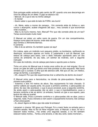 Dois portugas estão andando pelo centro de SP, quando uma ave descarrega em
cima da cabeça de um deles. O gajo se abaixa e diz:
- Manuel, vê o que é isto na minha cabeça!
- É merda!
- Quero saber o que está do lado de FORA, seu burro!
- óh, Maria, estou a morrer de cansaço... Vim correndo atrás do ônibus e, sem
nunca o alcançaire, acabei chegando até aqui... meu consolo e que economizei
vinte cruzados...
- Mas tu és burro mesmo, hein, Manuel? Por que não correste atrás de um taxi?
Terias economizado muito mais!
O Manuel vai visitar um velho navio de guerra. Em um dos compartimentos,
tropeça numa placa de bronze, onde esta escrito:
Aqui tombou o Almirante Barroso.
E comenta:
- Não é de se admirar. Eu também quase cai aqui!
Em Lisboa, após um incêndio num pequeno prédio, os bombeiros, verificando os
destroços, encontram apenas um morto. E justamente o avô do Manuel, que
estava de cabeça para baixo, com o dedo indicador apontando para um dos
cantos do ambiente. Ao seu lado, um extintor de incêndio, com a seguinte
instrução:
Em caso de incêndio, vire de cabeça para baixo e aponte para a chama.
Tinha um primo do Manuel que à muitos anos sofria de um mal singular. Era só
tomar um gole de café e já sentia uma forte pontada no olho esquerdo. Não havia
remédio que o curasse. E olha que ele adorava café. Até que um dia, um médico,
amigo da família, o aconselhou:
- Oh, Joaquim! Por que não experimentas tirar a colherinha de dentro da xícara?
O Manuel entra para a Aeronáutica, na divisão de pára-quedismo. Recebe a
primeira aula prática:
- Estamos a dois mil metros de altura. Seu equipamento foi todo checado. O
senhor saltará por aquela porta. Ao puxar a primeira cordinha, o pára-quedas se
abrirá. Se isso não acontecer, o que é pouco provável, puxe a segunda cordinha.
Se ainda assim o pára-quedas não se abrir, o que á improbabilíssimo, puxe a
terceira cordinha e ele se abrirá. Lá embaixo, haverá um jipe a sua espera, para
levá-lo de volta ao quartel.
O Manuel salta. Puxa a primeira cordinha e o pára-quedas não se abre, puxa a
segunda, nada. Puxa a terceira e nem assim o equipamento funciona. Ele começa
a ficar preocupado:
- Ai, Jesus! Agora só falta o jipe não estar lá embaixo!
Lançaram o cinema 180 graus em Portugal. Foi a maior festa na entrada para a
primeira sessão. Mas no fim do filme ninguém saía, aí Manuel, o dono, foi ver e
estavam todos mortos... Fez então uma segunda sessão, e no fim também
estavam todos mortos... Tentou uma terceira, e não deu certo, todos morreram...
- 268 -
 