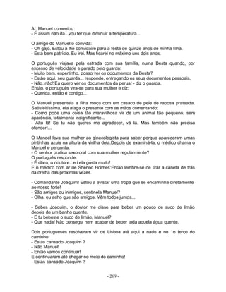 Aí, Manuel comentou:
- É assim não dá...vou ter que diminuir a temperatura...
O amigo do Manuel o convida:
- Oh gajo. Estou a lhe convidaire para a festa de quinze anos de minha filha.
- Está bem patrício. Eu irei. Mas ficarei no máximo uns dois anos.
O português viajava pela estrada com sua família, numa Besta quando, por
excesso de velocidade e parado pelo guarda:
- Muito bem, espertinho, posso ver os documentos da Besta?
- Estão aqui, seu guarda... responde, entregando os seus documentos pessoais.
- Não, não! Eu quero ver os documentos da perua! - diz o guarda.
Então, o português vira-se para sua mulher e diz:
- Querida, então é contigo...
O Manuel presenteia a filha moça com um casaco de pele de raposa prateada.
Satisfeitíssima, ela afaga o presente com as mãos comentando:
- Como pode uma coisa tão maravilhosa vir de um animal tão pequeno, sem
aparência, totalmente insignificante...
- Alto lá! Se tu não queres me agradecer, vá lá. Mas também não precisa
ofender!...
O Manoel leva sua mulher ao ginecologista para saber porque apareceram umas
pintinhas azuis na altura da virilha dela.Depois de examiná-la, o médico chama o
Manoel e pergunta:
- O senhor pratica sexo oral com sua mulher regularmente?
O português responde:
- É claro, o doutore...e i ela gosta muito!
E o médico com ar de Sherloc Holmes:Então lembre-se de tirar a caneta de trás
da orelha das próximas vezes.
- Comandante Joaquim! Estou a avistar uma tropa que se encaminha diretamente
ao nosso forte!
- São amigos ou inimigos, sentinela Manuel?
- Olha, eu acho que são amigos. Vêm todos juntos...
- Sabes Joaquim, o doutor me disse para beber um pouco de suco de limão
depois de um banho quente.
- E tu bebeste o suco de limão, Manuel?
- Que nada! Não consegui nem acabar de beber toda aquela água quente.
Dois portugueses resolveram vir de Lisboa até aqui a nado e no 1o terço do
caminho:
- Estás cansado Joaquim ?
- Não Manuel!
- Então vamos continuar!
E continuaram até chegar no meio do caminho!
- Estás cansado Joaquim ?
- 269 -
 