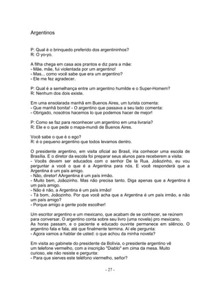 Argentinos
P: Qual é o brinquedo preferido dos argentininhos?
R: O yo-yo.
A filha chega em casa aos prantos e diz para a mãe:
- Mãe, mãe, fui violentada por um argentino!
- Mas... como você sabe que era um argentino?
- Ele me fez agradecer.
P: Qual é a semelhança entre um argentino humilde e o Super-Homem?
R: Nenhum dos dois existe.
Em uma ensolarada manhã em Buenos Aires, um turista comenta:
- Que manhã bonita! - O argentino que passava a seu lado comenta:
- Obrigado, nosotros hacemos lo que podemos hacer de mejor!
P: Como se faz para reconhecer um argentino em uma livraria?
R: Ele e o que pede o mapa-mundi de Buenos Aires.
Você sabe o que é o ego?
R: é o pequeno argentino que todos levamos dentro.
O presidente argentino, em visita oficial ao Brasil, iria conhecer uma escola de
Brasília. E o diretor da escola foi preparar seus alunos para receberem a visita:
- Vocês devem ser educados com o senhor De la Rua. Joãozinho, eu vou
perguntar a você o que é a Argentina para nós. E você responderá que a
Argentina é um país amigo.
- Não, diretor! AArgentina é um país irmão.
- Muito bem, Joãozinho. Mas não precisa tanto. Diga apenas que a Argentina é
um país amigo.
- Não é não, a Argentina é um país irmão!
- Tá bom, Joãozinho. Por que você acha que a Argentina é um país irmão, e não
um país amigo?
- Porque amigo a gente pode escolher!
Um escritor argentino e um mexicano, que acabam de se conhecer, se reúnem
para conversar. O argentino conta sobre seu livro (uma novela) pro mexicano.
As horas passam, e o paciente e educado ouvinte permanece em silêncio. O
argentino fala e fala, até que finalmente termina. Aí ele pergunta:
- Agora vamos a hablar de usted: o que achou da minha novela?
Em visita ao gabinete do presidente da Bolívia, o presidente argentino vê
um telefone vermelho, com a inscrição "Diablo" em cima da mesa. Muito
curioso, ele não resiste e pergunta:
- Para que sierves este teléfono viermelho, señor?
- 27 -
 