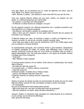 hora agá, Maria, eu me lembrava de ti e, cheio de lágrimas nos olhos, saia de
cima, Maria. E tu, Maria, como é que foi?
- Bem, Manoel, tu sabes... sair debaixo e muito mais difícil do que sair de cima ...
Uma vez, quando Manuel voltava pra sua casa, avistou um pingüim em seu
jardim. Aí, o Manuel perguntou pro vizinho dele:
- óh Joaquim, o que faço com este pingüim?
- óh Manuel, tu deves levá-lo ao zoológico, ora pois !
No dia seguinte Joaquim vê o Manuel passeando com o pingüim puxando-o por
uma coleirinha. Aí o Joaquim pergunta:
- Ora Manuel, não levaste o pingüim ao zoológico ainda?
- Mas é claro que sim Joaquim, só que agora estou levando ele pro parque de
diversões e pro shopping.
O Manuel chegou em casa, de surpresa e pegou a mulher em flagrante com o
amante, na cama. Aí, ele em pé, na porta, braços cruzados, falou:
- Quer dizer que estás a dare uma de moderninha, hein?!! Só m’falta agora saire
por ai a bebere e a fumare também!
O contrabandista português, sem conhecer direito a gíria brasileira, desembarca
no Galeão carregado as malas. Ao passar pela alfândega, toca o botão que
acende, conforme a sorte de cada um, a luz verde ou vermelha. Deu luz verde, o
agente alfandegário sorri, faz sinal para passar e, num gesto de simpatia, levanta
o polegar para cima e pergunta:
- Tudo jóia?
- Não. Metade é vídeo cassete!
O portuga estava doente e foi ao médico. Este colocou o estetoscópio nas costas
dele e ordenou:
- Seu Manoel, fala três vezes 33!
E o portuga nada... o médico ordenou novamente:
- Fala três vezes 33!
O Manoel quietão. O médico ficou irritado e disse:
- Vamos, seu Manoel! Fala três vezes 33!
O Manoel, fazendo um esforço enorme, respondeu:
- 99... ufa...
Estava um grupo de amigos reunido na comemoração de bodas de ouro do casal
Manuel e Maria, quando um dos convidados começa a contar uma piada:
- Aí o português...
No que foi prontamente interrompido pelos demais:
- Não conta essa não, que aqui na festa está cheio de português!
- Não tem problema, eu repito, repito até eles entenderem....
Joaquim chegou no aeroporto todo carregado de malas.Quando já ia embarcar,
viu seu amigo, que era fiscal da alfândega.
Este, gritou-lhe de longe:
- 273 -
 