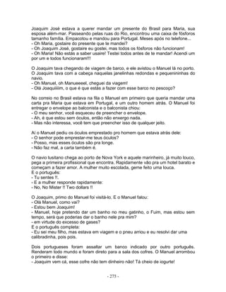 Joaquim José estava a querer mandar um presente do Brasil para Maria, sua
esposa além-mar. Passeando pelas ruas do Rio, encontrou uma caixa de fósforos
tamanho família. Empacotou e mandou para Portugal. Meses após no telefone...
- Oh Maria, gostaire do presente que te mandei?
- Oh Joaquim José, gostaire eu gostei, mas todos os fósforos não funcionam!
- Oh Maria! Não estás a saber usaire! Testei todos antes de te mandar! Acendi um
por um e todos funcionaram!!!
O Joaquim tava chegando de viagem de barco, e ele avistou o Manuel lá no porto.
O Joaquim tava com a cabeça naquelas janelinhas redondas e pequenininhas do
navio.
- Oh Manuel, oh Manueeeel, cheguei da viagem!
- Olá Joaquiiiiim, o que é que estás a fazer com esse barco no pescoço?
No correio no Brasil estava na fila o Manuel em primeiro que queria mandar uma
carta pra Maria que estava em Portugal, e um outro homem atrás. O Manuel foi
entregar o envelope ao balconista e o balconista chiou:
- O meu senhor, você esqueceu de preencher o envelope.
- Ah, é que estou sem óculos, então não enxergo nada.
- Mas não interessa, você tem que preencher isso de qualquer jeito.
Aí o Manuel pediu os óculos emprestado pro homem que estava atrás dele:
- O senhor pode emprestar-me teus óculos?
- Posso, mas esses óculos são pra longe.
- Não faz mal, a carta também é.
O navio lusitano chega ao porto de Nova York e aquele marinheiro, já muito louco,
pega a primeira profissional que encontra. Rapidamente vão pra um hotel barato e
começam a fazer amor. A mulher muito escolada, geme feito uma louca.
E o português:
- Tu sentes !!.
- E a mulher responde rapidamente:
- No, No Mister !! Two dollars !!
O Joaquim, primo do Manuel foi visitá-lo. E o Manuel falou:
- Olá Manuel, como vai?
- Estou bem Joaquim!
- Manuel, hoje pretendo dar um banho no meu gatinho, o Fuim, mas estou sem
tempo, será que poderias dar o banho nele pra mim?
- em virtude do excesso de gases?
E o português completa:
- Eu sei meu filho, mas estava em viagem e o pneu arriou e eu resolvi dar uma
calibradinha, pois pois.
Dois portugueses foram assaltar um banco indicado por outro português.
Renderam todo mundo e foram direto para a sala dos cofres. O Manuel arrombou
o primeiro e disse:
- Joaquim vem cá, esse cofre não tem dinheiro não! Tá cheio de iogurte!
- 275 -
 