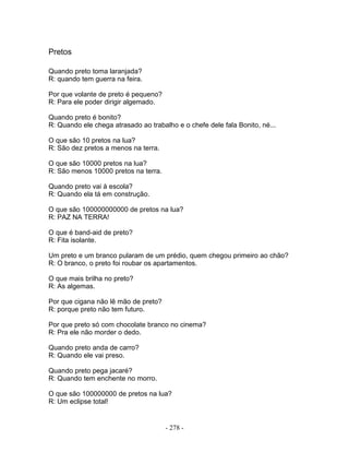 Pretos
Quando preto toma laranjada?
R: quando tem guerra na feira.
Por que volante de preto é pequeno?
R: Para ele poder dirigir algemado.
Quando preto é bonito?
R: Quando ele chega atrasado ao trabalho e o chefe dele fala Bonito, né...
O que são 10 pretos na lua?
R: São dez pretos a menos na terra.
O que são 10000 pretos na lua?
R: São menos 10000 pretos na terra.
Quando preto vai à escola?
R: Quando ela tá em construção.
O que são 100000000000 de pretos na lua?
R: PAZ NA TERRA!
O que é band-aid de preto?
R: Fita isolante.
Um preto e um branco pularam de um prédio, quem chegou primeiro ao chão?
R: O branco, o preto foi roubar os apartamentos.
O que mais brilha no preto?
R: As algemas.
Por que cigana não lê mão de preto?
R: porque preto não tem futuro.
Por que preto só com chocolate branco no cinema?
R: Pra ele não morder o dedo.
Quando preto anda de carro?
R: Quando ele vai preso.
Quando preto pega jacaré?
R: Quando tem enchente no morro.
O que são 100000000 de pretos na lua?
R: Um eclipse total!
- 278 -
 