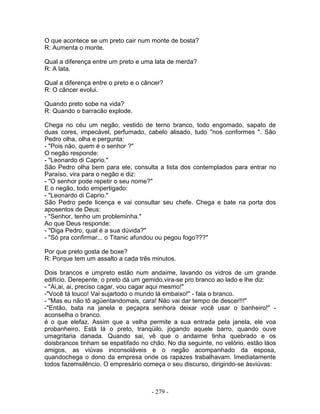 O que acontece se um preto cair num monte de bosta?
R: Aumenta o monte.
Qual a diferença entre um preto e uma lata de merda?
R: A lata.
Qual a diferença entre o preto e o câncer?
R: O câncer evolui.
Quando preto sobe na vida?
R: Quando o barracão explode.
Chega no céu um negão, vestido de terno branco, todo engomado, sapato de
duas cores, impecável, perfumado, cabelo alisado, tudo "nos conformes ". São
Pedro olha, olha e pergunta:
- "Pois não, quem é o senhor ?"
O negão responde:
- "Leonardo di Caprio."
São Pedro olha bem para ele, consulta a lista dos contemplados para entrar no
Paraíso, vira para o negão e diz:
- "O senhor pode repetir o seu nome?"
E o negão, todo empertigado:
- "Leonardo di Caprio."
São Pedro pede licença e vai consultar seu chefe. Chega e bate na porta dos
aposentos de Deus:
- "Senhor, tenho um probleminha."
Ao que Deus responde:
- "Diga Pedro, qual é a sua dúvida?"
- "Só pra confirmar... o Titanic afundou ou pegou fogo???"
Por que preto gosta de boxe?
R: Porque tem um assalto a cada três minutos.
Dois brancos e umpreto estão num andaime, lavando os vidros de um grande
edifício. Derepente, o preto dá um gemido,vira-se pro branco ao lado e lhe diz:
- "Ai,ai, ai, preciso cagar, vou cagar aqui mesmo!"
-"Você tá louco! Vai sujartodo o mundo lá embaixo!" - fala o branco.
- "Mas eu não tô agüentandomais, cara! Não vai dar tempo de descer!!!"
-"Então, bata na janela e peçapra senhora deixar você usar o banheiro!" -
aconselha o branco.
é o que elefaz. Assim que a velha permite a sua entrada pela janela, ele voa
probanheiro. Está lá o preto, tranqüilo, jogando aquele barro, quando ouve
umagritaria danada. Quando sai, vê que o andaime tinha quebrado e os
doisbrancos tinham se espatifado no chão. No dia seguinte, no velório, estão láos
amigos, as viúvas inconsoláveis e o negão acompanhado da esposa,
quandochega o dono da empresa onde os rapazes trabalhavam. Imediatamente
todos fazemsilêncio. O empresário começa o seu discurso, dirigindo-se àsviúvas:
- 279 -
 