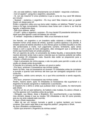 - Ah, con este teléfono, hablo directamente con el diablo! - responde o boliviano.
- Con el capeta? - pergunta o argentino, assustado.
- Si, con ele miesmo! O único problema é que a conta és muy cara! Mil dólares
por minuto!
- Nuessa! - exclamou o argentino - És muy caro! Mas miesmo assí yo gostei!
Quero um desse para mi!
Então o argentino voltou pra sua terra natal, instalou um telefone "Diablo" na sua
mesa e foi logo conversando. Conversou duas horas com o demo e, ao final da
ligação, a telefonista disse:
- São cinco dólares, señor!
- O quê? - gritou o argentino, surpreso - És muy barato! El presidente boliviano me
disse que esta ligación custa mil dólares por minuto!
- É verdad! - respondeu a telefonista - Mas a tua chamada és local!
Um francês, um argentino e um brasileiro estão visitando a Arábia Saudita e
resolvem tomar umas doses de whisky, quando a policia aparece e os prende. A
simples posse de bebida alcoólica é uma ofensa grave na Arábia Saudita e os três
são sentenciados à morte, num julgamento sumário. Entretanto, após vários
meses e com a ajuda de bons advogados, eles conseguem que a sentença de
morte seja transformada em prisão perpétua.
Por um capricho da sorte, no aniversário da Arábia Saudita, o benevolente Sheik
resolve abrandar ainda mais a pena e decreta que os mesmos poderão ser soltos
após receber 20 chibatadas cada. Quando eles estão se preparando para a
punição, o Sheik anuncia:
- Hoje é aniversário de minha esposa, e ela me pediu para permitir a cada um de
vocês um desejo antes da punição.
O francês foi o primeiro da fila, pensou um pouco e pediu:
- Por favor, amarrem 2 travesseiros nas minhas costas.
Assim foi feito, mas os travesseiros só duraram 10 chibatadas antes de completar
a punição e quando tudo terminou ele teve que ser carregado sangrando e com
muita dor.
O argentino, sabido como sempre, viu o que tinha acontecido e sendo segundo,
pediu:
- Por favor, amarrem 4 travesseiros nas minhas costas.
Porém, mesmo assim, após 15 chibatadas os travesseiros não suportaram e o
Argentino foi levado sangrando e maldizendo o acontecido.
O brasileiro foi o último e antes que pudesse dizer o seu pedido, foi interrompido
pelo Sheik:
- Você é um de um país belíssimo, do futebol e das mulatas. Eu adoro o Brasil, e
vou lhe agraciar com 2 pedidos antes da punição.
- Obrigado, sua Alteza, disse o Brasileiro. Em reconhecimento a sua bondade,
meu primeiro desejo é que eu receba 100 chibatadas e não 20 como previsto,
pois eu me sinto culpado pelo ocorrido.
Ao que o Sheik respondeu:
- Além de ser um homem honrado e gentil, o senhor também um homem
corajoso. Que assim seja! Mas e seu segundo pedido?, perguntou o Sheik.
Ao que o Brasileiro complementou:
- Quero que amarrem o Argentino às minhas costas".
- 28 -
 