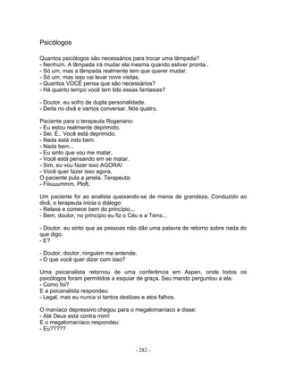 Psicólogos
Quantos psicólogos são necessários para trocar uma lâmpada?
- Nenhum. A lâmpada irá mudar ela mesma quando estiver pronta..
- Só um, mas a lâmpada realmente tem que querer mudar.
- Só um, mas isso vai levar nove visitas.
- Quantos VOCÊ pensa que são necessários?
- Há quanto tempo você tem tido essas fantasias?
- Doutor, eu sofro de dupla personalidade.
- Deita no divã e vamos conversar. Nós quatro.
Paciente para o terapeuta Rogeriano:
- Eu estou realmente deprimido.
- Sei. É.. Você está deprimido.
- Nada está indo bem.
- Nada bem...
- Eu sinto que vou me matar.
- Você está pensando em se matar.
- Sim, eu vou fazer isso AGORA!
- Você quer fazer isso agora.
O paciente pula a janela. Terapeuta:
- Fiiiuuummm. Ploft.
Um paciente foi ao analista queixando-se de mania de grandeza. Conduzido ao
divã, o terapeuta inicia o diálogo:
- Relaxe e comece bem do princípio...
- Bem, doutor, no princípio eu fiz o Céu e a Terra...
- Doutor, eu sinto que as pessoas não dão uma palavra de retorno sobre nada do
que digo.
- E?
- Doutor, doutor, ninguém me entende.
- O que você quer dizer com isso?
Uma psicanalista retornou de uma conferência em Aspen, onde todos os
psicólogos foram permitidos a esquiar de graça. Seu marido perguntou a ela:
- Como foi?
E a psicanalista respondeu:
- Legal, mas eu nunca vi tantos deslizes e atos falhos.
O maníaco depressivo chegou para o megalomaníaco e disse:
- Até Deus está contra mim!
E o megalomaníaco respondeu:
- Eu?????
- 282 -
 