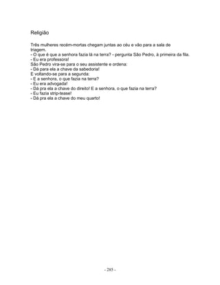 Religião
Três mulheres recém-mortas chegam juntas ao céu e vão para a sala de
triagem.
- O que é que a senhora fazia lá na terra? - pergunta São Pedro, à primeira da fila.
- Eu era professora!
São Pedro vira-se para o seu assistente e ordena:
- Dá para ela a chave da sabedoria!
E voltando-se para a segunda:
- E a senhora, o que fazia na terra?
- Eu era advogada!
- Dá pra ela a chave do direito! E a senhora, o que fazia na terra?
- Eu fazia strip-tease!
- Dá pra ela a chave do meu quarto!
- 285 -
 