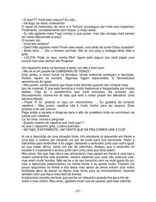 - O que??? Você esta maluco? Eu não...
- Vai logo, eu estou ordenando!
O rapaz se masturbou de novo e a "tortura" prosseguiu por mais seis orgasmos.
Finalmente, completamente sem forças, o moço disse:
- Eu não agüento mais! Faça comigo o que quiser, mas não consigo mais pensar
em nada relacionado a sexo!
O homem diz:
- Você tem certeza?
- Claro! Não agüento mais! Foram seis vezes, uma atrás da outra! Estou acabado!
- Muito bom... - Diz o homem sorrindo. Ele se vira para o matagal atrás dele e
grita:
- LOLITA! Pode vir aqui, minha filha! Agora está seguro pra você pegar uma
carona com este senhor até Pirapora!
Um rapazinho entra na farmacia e pede, em alto e bom som:
- Me vê aí um pacote de CAMISINHA DE VENUS !
Cria, então, o maior fuzuê na farmácia. Umas matronas começam a desmaiar.
Outras, tapam os ouvidos. Algumas, fogem espavoridas. O farmacêutico
aproxima-se do rapaz:
- Meu jovem, eu lhe pediria que fosse mais discreto quando vier comprar esse
tipo de material. É que esta farmácia é muito tradicional e freqüentada por muitas
beatas. Veja só o pandemônio que você provocou. Da próxima vez,
discretamente, chame-me do lado que terei o maior prazer em atende-lo. Uma
semana depois.
- Pssst. O Sr. poderia vir aqui um momentinho. ... Eu gostaria de comprar
vaselina. - Meu jovem, vaselina não é muito motivo para ser esquivo. Esse
produto é de uso comum.
Pega então a escada e dirige-se para o alto da prateleira onde se encontram as
caixas com vaselina.
La' de cima, vira-se e pergunta:
- Quanto mesmo de vaselina que você quer ?
Ao que o rapazinho grita, a pleno pulmões:
- SEI NãO, EXATAMENTE. UM TANTO QUE Dê PRá COMER UNS 4 CUS!
Ai vai a descrição de uma situação triste. Um estudante ia passando em frente a
uma loja, e acabou por comprar um par de luvas para sua namorada. Pediu a
balconista para embrulhar e foi pagar, deixando o embrulho junto com outro igual,
só que neste ultimo, havia um par de calcinhas. Acabou que o embrulho foi
trocado e o estudante o enviou junto com uma carta que dizia assim:
Meu amor: Sei que hoje não e seu aniversario, mas passei em frente a uma loja e
resolvi comprar-lhe este presente, mesmo sabendo que você não costuma usar,
mas eram muito bonitas. Não sei se e do seu tamanho nem se você gosta da cor,
mas a balconista experimentou na minha frente e eu gostei muito. Ficaram um
pouco larguinhas na frente e dos lados mas assim as amos entram com maior
facilidade alem de deixar os dedos mais livres para se movimentarem, fazendo
também com que fique mais fácil de tira-las.
A balconista mandou lembrar que ponha um talquinho quando tira-las a fim de
evitar o mau cheiro. Meu amor, gostaria muito que as usasse, pois elas cobrirão
- 287 -
 