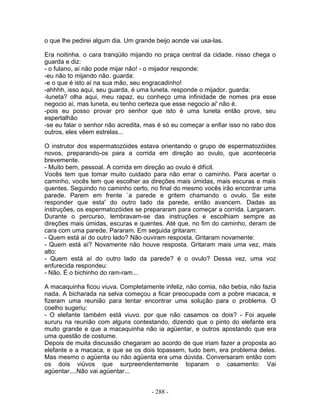 o que lhe pedirei algum dia. Um grande beijo aonde vai usa-las.
Era noitinha. o cara tranqüilo mijando no praça central da cidade. nisso chega o
guarda e diz:
- o fulano, aí não pode mijar não! - o mijador responde:
-eu não to mijando não. guarda:
-e o que é isto aí na sua mão, seu engracadinho!
-ahhhh, isso aqui, seu guarda, é uma luneta. responde o mijador. guarda:
-luneta? olha aqui, meu rapaz, eu conheço uma infinidade de nomes pra esse
negocio aí, mas luneta, eu tenho certeza que esse negocio ai' não é.
-pois eu posso provar pro senhor que isto é uma luneta então prove, seu
espertalhão
-se eu falar o senhor não acredita, mas é só eu começar a enfiar isso no rabo dos
outros, eles vêem estrelas...
O instrutor dos espermatozóides estava orientando o grupo de espermatozóides
novos, preparando-os para a corrida em direção ao ovulo, que aconteceria
brevemente.
- Muito bem, pessoal. A corrida em direção ao ovulo é difícil.
Vocês tem que tomar muito cuidado para não errar o caminho. Para acertar o
caminho, vocês tem que escolher as direções mais úmidas, mais escuras e mais
quentes. Seguindo no caminho certo, no final do mesmo vocês irão encontrar uma
parede. Parem em frente `a parede e gritem chamando o ovulo. Se este
responder que esta' do outro lado da parede, então avancem. Dadas as
instruções, os espermatozóides se prepararam para começar a corrida. Largaram.
Durante o percurso, lembravam-se das instruções e escolhiam sempre as
direções mais úmidas, escuras e quentes. Até que, no fim do caminho, deram de
cara com uma parede. Pararam. Em seguida gritaram:
- Quem está aí do outro lado? Não ouviram resposta. Gritaram novamente:
- Quem está aí? Novamente não houve resposta. Gritaram mais uma vez, mais
alto:
- Quem está aí do outro lado da parede? é o ovulo? Dessa vez, uma voz
enfurecida respondeu:
- Não. É o bichinho do ram-ram...
A macaquinha ficou viuva. Completamente infeliz, não comia, não bebia, não fazia
nada. A bicharada na selva começou a ficar preocupada com a pobre macaca, e
fizeram uma reunião para tentar encontrar uma solução para o problema. O
coelho sugeriu:
- O elefante também está viuvo. por que não casamos os dois? - Foi aquele
sururu na reunião com alguns contestando, dizendo que o pinto do elefante era
muito grande e que a macaquinha não ia agüentar, e outros apostando que era
uma questão de costume.
Depois de muita discussão chegaram ao acordo de que iriam fazer a proposta ao
elefante e a macaca, e que se os dois topassem, tudo bem, era problema deles.
Mas mesmo o agüenta ou não agüenta era uma dúvida. Conversaram então com
os dois viúvos que surpreendentemente toparam o casamento: Vai
agüentar....Não vai agüentar...
- 288 -
 