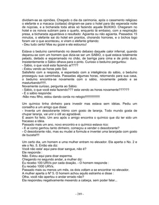 dividiam-se as opiniões. Chegado o dia da cerimonia, após o casamento religioso
o elefante e a macaca (coitada) dirigiram-se para o hotel para tão esperada noite
de núpcias, e a bicharada toda atras só fazendo aquele BUXIXO. Chegaram no
hotel e os noivos subiram para o quarto, enquanto lá embaixo, com a respiração
presa, a bicharada aguardava o resultado: Agüenta ou não agüenta. Passados 15
minutos, o elefante sai do hotel em prantos, chorando horrores, e o bichos logo
foram ver o que aconteceu, e viram o elefante gritando:
- Deu tudo certo! Mas eu gozei e ela estourou!
Estava o beduíno caminhando no deserto debaixo daquele calor infernal, quando
deparou-se com um homem que dizia-se ser um SABIO, o qual estava totalmente
pelado, deitado e esparramado no chão, de barriga para cima e de pinto duro.
Insistentemente o Sábio olhava para o pinto. Curioso o beduíno perguntou:
- Sábio, o que você esta fazendo ai????
- Estou vendo as horas pelo Sol.
Satisfeito com a resposta, e espantado com a inteligência do sábio, o beduíno
prosseguiu sua caminhada. Passadas algumas horas, retornando para sua casa,
o beduíno encontra-se novamente com o sábio, novamente pelado e se
masturbando!!!!!!.
Novamente curioso, pergunta ao Sábio:
- Sábio, o que você esta fazendo??? esta vendo as horas novamente??????
- E o sábio responde:
-Não meu filho, estou dando corda no relogio!!!!!!!!!!!!!!!!!
Um químico tinha dinheiro para investir mas estava sem idéias. Pediu um
conselho a um amigo que disse:
- Inventa um desodorante intimo com gosto de laranja. Todo mundo gosta de
chupar laranja, vai unir o útil ao agradável.
E assim foi feito. Um ano após o amigo encontra o químico que diz ter sido um
fracasso a idéia.
Passado mais um ano, novo encontro e o químico estava rico:
- E ai como ganhou tanto dinheiro, começou a vender o desodorante?
- O desodorante não, mas eu mudei a formula e inventei uma laranjada com gosto
de buceta!!!!
Um certo dia, um homem e uma mulher entram no elevador. Ela aperta o No. 2 e
ele o No. 5. Então ela diz:
Você não esta' aqui para doar sangue, não é?
Ele responde :
Não. Estou aqui para doar esperma.
Chegando no segundo andar, a mulher diz:
Eu recebo 100 URVs por cada doação. - O homem responde :
Eu recebo 1000 URVs.
Passado mais ou menos um mês, os dois voltam a se encontrar no elevador.
A mulher aperta o Nº 5. O homem achou aquilo estranho e disse :
Olha, você não apertou o andar errado não?
Ela respondeu negativamente mexendo a cabeça, sem poder falar...
- 289 -
 
