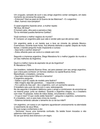Um uruguaio, cansado de ouvir o seu amigo argentino contar vantagens, em dado
momento da conversa lhe pergunta:
- Entonces? Qué se pasó en la Guerra de las Malvinas? - E o argentino:
- Bien, fuemos vice-campéon!
O casal argentino fazendo amor, a mulher repete:
"Mi Dios; Mi Dios!"
O homem pára, olha para a parceira e fala:
"En la intimidad puedes llamarme Carlitos".
Você conhece o melhor negócio do mundo?
R: Comprar um argentino pelo que vale e vender pelo que ele pensa valer.
Um argentino pede a um taxista que o leve ao mirante da estrada Mexico-
Cuernavaca. Durante duas horas, fica olhando distraído a capital. Depois de muito
tempo, o taxista pergunta muito impaciente e curioso:
- Que tanto o senhor observa?
- Estou olhando para ver como é a cidade sem mim
Segundo a imprensa argentina, Diego Maradona foi o melhor jogador do mundo e
um dos melhores da Argentina.
Qual é a melhor marca de aspirador de pó da Argentina?
R: Maradona LTDA.
Um brasileiro, visitando Buenos Aires, sai para passear com seu amigo argentino,
que o leva para conhecer um famoso obelisco na capital Buenos Aires.
Maravilhado, o brasileiro, comenta:
- Que belo monumento! Olha só o tamanho!
O argentino pergunta:
- Sabes o que foi usado de modelo para fazê-lo?
- Não imagino algo tão grandioso... - responde o brasileiro.
- Foi o pênis do meu pai! - diz o argentino, com um sorrisinho sacana.
O brasileiro saiu puto da vida com o cara, esbravejando.
No dia seguinte o brasileiro telefonou para o amigo e combinaram de encontrar-se
na mesma praça, junto ao obelisco. Quando o argentino chegou, viu o brasileiro
com mais 10 pessoas, todos de mãos dadas, circundando o obelisco.
- O que é isso? O que vocês estão fazendo? - pergunta o argentino, curiosíssimo.
E o brasileiro, com a cara mais cínica do mundo:
- Estamos tentando calcular o tamanho do cú da tua mãe!!!
Um argentino, um sueco e um nigeriano aguardavam ansiosamente na aternidade
o nascimento de seus filhos.
Eis que surge a enfermeira e diz:
- Senhores, houve uma tremenda confusão. Os bebês foram trocados e não
sabemos mais quem é quem.
Só sei que temos dois brancos e um negro.
- 29 -
 