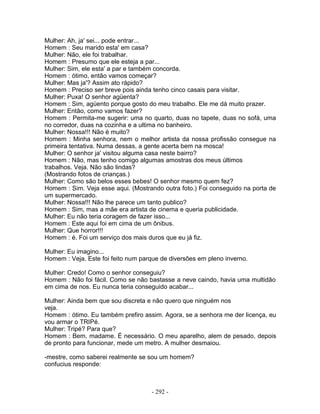 Mulher: Ah, ja' sei... pode entrar...
Homem : Seu marido esta' em casa?
Mulher: Não, ele foi trabalhar.
Homem : Presumo que ele esteja a par...
Mulher: Sim, ele esta' a par e também concorda.
Homem : ótimo, então vamos começar?
Mulher: Mas ja'? Assim ato rápido?
Homem : Preciso ser breve pois ainda tenho cinco casais para visitar.
Mulher: Puxa! O senhor agüenta?
Homem : Sim, agüento porque gosto do meu trabalho. Ele me dá muito prazer.
Mulher: Então, como vamos fazer?
Homem : Permita-me sugerir: uma no quarto, duas no tapete, duas no sofá, uma
no corredor, duas na cozinha e a ultima no banheiro.
Mulher: Nossa!!! Não é muito?
Homem : Minha senhora, nem o melhor artista da nossa profissão consegue na
primeira tentativa. Numa dessas, a gente acerta bem na mosca!
Mulher: O senhor ja' visitou alguma casa neste bairro?
Homem : Não, mas tenho comigo algumas amostras dos meus últimos
trabalhos. Veja. Não são lindas?
(Mostrando fotos de crianças.)
Mulher: Como são belos esses bebes! O senhor mesmo quem fez?
Homem : Sim. Veja esse aqui. (Mostrando outra foto.) Foi conseguido na porta de
um supermercado.
Mulher: Nossa!!! Não lhe parece um tanto publico?
Homem : Sim, mas a mãe era artista de cinema e queria publicidade.
Mulher: Eu não teria coragem de fazer isso...
Homem : Este aqui foi em cima de um ônibus.
Mulher: Que horror!!!
Homem : é. Foi um serviço dos mais duros que eu já fiz.
Mulher: Eu imagino...
Homem : Veja. Este foi feito num parque de diversões em pleno inverno.
Mulher: Credo! Como o senhor conseguiu?
Homem : Não foi fácil. Como se não bastasse a neve caindo, havia uma multidão
em cima de nos. Eu nunca teria conseguido acabar...
Mulher: Ainda bem que sou discreta e não quero que ninguém nos
veja.
Homem : ótimo. Eu também prefiro assim. Agora, se a senhora me der licença, eu
vou armar o TRIPé.
Mulher: Tripé? Para que?
Homem : Bem, madame. É necessário. O meu aparelho, alem de pesado, depois
de pronto para funcionar, mede um metro. A mulher desmaiou.
-mestre, como saberei realmente se sou um homem?
confucius responde:
- 292 -
 