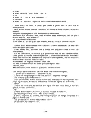 N: João.
A: João...Quantos...Anos...Você...Tem...?
N: 25.
A: João...25...Qual...A...Sua...Profissão...?
N: Pedreiro.
A: João...25...Pedreiro...Depois de velho ainda acredita em duende...
O cara entrou no trem, e correu pra janela e gritou para o casal que o
acompanhara:
-Tchau, Paulo! Adorei o fim de semana! A tua mulher e ótima de cama, muito boa
mesmo!
Intrigado, o passageiro ao lado não conteve a curiosidade.
-Desculpe. Não me leve a mal, mas o senhor disse mesmo pro cara ali que a
mulher dele era... boa de cama?
E o outro confessou baixinho:
-Sabe como e... Ela ate que e bem ruizinha, mas eu não quis ofender o Paulo.
- Mamãe, estou decepcionada com o Zezinho. Estamos casados ha um ano e ele
nunca me pediu para virar.
- Calma minha filha, isto vem com o tempo. Por enquanto ainda e cedo. Vai
aproveitando.
- Mas na ultima noite, eu insinuei que queria virar mas ele deu a maior bronca.
Disse que se eu virasse poderia engravidar. O jovem casal em lua de mel esta a
cinco dias trancado no apartamento. Depois de um cigarrinho, ele vai chegando
de mansinho e sussura no ouvido dela:
-Vamos fazer um negocio diferente, amor. Vira!
-Ah não! Mamãe bem que me disse que você ia pedir isso!
Não viro, ano!!
-Mas amorzinho, você não disse que queria ter um neném?
Dois amigos se encontram no bar. Um deles está com um olho preto.
- O que foi que te aconteceu? - pergunta o outro.
- Eu levei um frango congelado na cara, só isso! - responde o amigo.
- Mas como foi que aconteceu isso?
- É que ontem minha mulher estava de mini-saia e ela abaixou no congelador para
pegar alguma coisa. Eu estava atrás dela e não resisti, agarrei ela ali mesmo.
- Sério?
- Claro! E ela não queria, se remexia, e eu fiquei com mais tesão ainda, e mais ela
gritava, mais eu continuava...
- Pô!
- E ela se debatia como uma louca, e eu cada vez com mais tesão...
- Só estou imaginando a cena! - diz o outro excitado.
- E então, enquanto eu a comia, ela conseguiu pegar um frango congelado e o
jogou na minha cara!
- Mas que coisa! Tua mulher não gosta de sexo?
- Em casa sim, no Carrefour não...
- 294 -
 