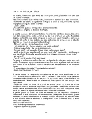 - SE EU TE PEGAR, TE COMO!
Na platéia, estimulada pelo filme de sacanagem, uma garota fax sexo oral com
um sujeito de chapéu.
Tão animadamente que o filme acaba, acendem-se as luzes e os dois continuam.
Finalmente, se tocam, o sujeito tira o chapéu e cobre o colo, enquanto a garota
finge procurar alguma coisa no chão:
- Cadê? Cadê?
Uma velhinha, que não tinha perdido o lance responde:
-Se você não engoliu, tá debaixo do chapéu
O sujeito consegue dar uma cantada na menina mais bonita da cidade. Ele a leva
num bom restaurante, onde comem à luz de vela e tomam um vinho fantástico.
Depois, ao levá-la para casa, ele pára o carro num lugar tranqüilo e começa a
beijá-la. Ele enfia a mão debaixo da saia dela mas ela o impede de ir adiante,
dizendo ser virgem, e não querendo continuar.
- Tá bem! - diz ele - Uma chupadinha, então?
- Hei! responde ela - Eu não vou pôr essa coisa na boca!
- Então uma punheta! - diz ele, já desesperado.
- Como é isso? - estranha ela - O que é que eu tenho que fazer?
- Você se lembra de quando você era uma menininha? explica ele. - Você pegava
uma garrafa de Coca-cola, sacudia bastante e jogava o conteúdo no seu irmão?
- Me lembro!!!
- Pois é! - continua ele - É só fazer igual.
Ela pega o instrumento dele e faz um movimento de vai-e-vem cada vez mais
rápido. Em poucos tempo o rapaz começa a ficar roxo, a cabeça dele cai para o
lado e seus olhos se fecham, uma coriza começa a sair pelo nariz, e ele gemendo
de dor.
- O que está acontecendo??? - grita ela horrorizada!!
- TIRA O DEDÃO DA PONTA!!!!!
A garota estava de casamento marcado e se via em maus lençóis porque em
cinco anos de namoro ela mentiu para o namorado (que nunca tinha dado uns
pimba com ela) dizendo que era virgem. Ela agora não sabia o que iria fazer em
sua lua-de-mel. Desesperada, ela procura sua mãe, que diz ter uma solução para
o problema:
-Tenho um plano. Na noite de núpcias eu ficarei dentro do quarto de vocês,
escondida atras do armário e segurando uma garrafa de champanhe. Quando seu
marido passar a vara em você, você da' um grito e eu estouro o champanhe. Você
então diz a ele que aquele barulho foi o seu hímen se rompendo.
A garota gostou do plano. Na noite de núpcias tudo foi preparado conforme o
combinado. A mãe ficou atras do armário com o champanhe esperando o grande
momento. Quando o marido deu a primeira cravada na garota, ela deu um berro.
A mãe ouviu o berro e estourou o champanhe: POU! O marido levou o maior
susto com o barulho:
-Nossa! O que foi isso?
-Foi a minha virgindade que foi embora!
- responde sorrindo a garota.
- 298 -
 