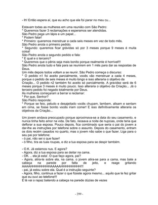 - Ih! Então espera aí, que eu acho que ela foi parar no meu cu...
Estavam todas as mulheres em uma reunião com São Pedro:
* Queremos fazer 3 reclamações e esperamos ser atendidas.
São Pedro pega um lápis e um papel...
* Podem falar!
* Primeiro: queremos menstruar a cada seis meses em vez de todo mês.
São Pedro anota o primeiro pedido.
* Segundo: queremos ficar grávidas só por 3 meses porque 9 meses é muita
coisa!
São Pedro anota o segundo pedido e fala:
* E qual e o terceiro?
* Queremos que o pênis seja mais bonito porque realmente é horrível!!!
São Pedro anota tudo e fala para se reunirem em 1 mês para dar as respostas de
Deus.
Um mês depois todos voltam a se reunir. São Pedro começa o discurso:
* O pedido n1 foi aceito parcialmente, vocês vão menstruar a cada 4 meses,
porque o pedido de seis meses é muito longo e isso alteraria o objetivo da
Criação... O pedido n2 também foi aceito só parcialmente. A gravidez será de 6
meses porque 3 meses é muito pouco. Isso alteraria o objetivo da Criação... Já o
terceiro pedido foi negado totalmente por Deus.
As mulheres começaram a berrar e reclamar:
* Por que, Senhor?
São Pedro responde:
* Porque se feio, peludo e desajeitado vocês chupam, lambem, alisam e sentam
em cima, se fosse bonito vocês iriam comer! E isso definitivamente alteraria os
objetivos da Criação...
Um jovem andava preocupado porque aproximava-se a data do seu casamento, e
nunca tinha feito amor na vida. De fato, receava a noite de nupcias, onde teria que
deflorar a sua esposa. Pouco depois, fica combinado que seria o pai do jovem a
dar-lhe as instruções por telefone sobre o assunto. Depois do casamento, entram
os dois recém casados no quarto, mas o jovem não sabe o que fazer. Liga para o
seu pai por telefone:
- ó pai, não sei o que fazer!
- ó filho, tira as tuas roupas, e diz a tua esposa para se despir também.
- O.K. Já estamos nus. E agora?
- Agora, diz a tua esposa para se deitar na cama.
- OK. .. ela já esta'. O que faço agora, pai?
- Agora, atira-te sobre ela, na cama. o jovem atira-se para a cama, mas bate a
cabeça na parede por falta de jeito, e reage gritando
AAAAHHHHHHHHHAAAAAHHHHHHHHH!!!
- pai, já estou sobre ela. Qual é a instrução seguinte?
- Agora, filho, continua a fazer o que fizeste agora mesmo... aquilo que te fez gritar
que eu ouvi ao telefone!!!
E lá vai o rapaz batendo a cabeça na parede dúzias de vezes
- 299 -
 