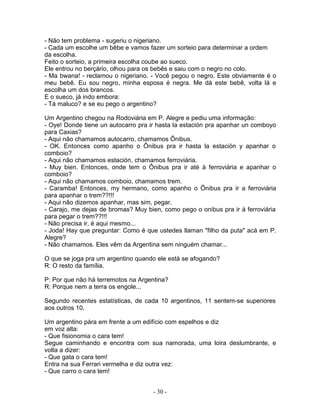 - Não tem problema - sugeriu o nigeriano.
- Cada um escolhe um bêbe e vamos fazer um sorteio para determinar a ordem
da escolha.
Feito o sorteio, a primeira escolha coube ao sueco.
Ele entrou no berçário, olhou para os bebês e saiu com o negro no colo.
- Ma bwana! - reclamou o nigeriano. - Você pegou o negro. Este obviamente é o
meu bebê. Eu sou negro, minha esposa é negra. Me dá este bebê, volta lá e
escolha um dos brancos.
E o sueco, já indo embora:
- Tá maluco? e se eu pego o argentino?
Um Argentino chegou na Rodoviária em P. Alegre e pediu uma informação:
- Oye! Donde tiene un autocarro pra ir hasta la estación pra apanhar un comboyo
para Caxias?
- Aqui não chamamos autocarro, chamamos Ônibus.
- OK. Entonces como apanho o Ônibus pra ir hasta la estación y apanhar o
comboio?
- Aqui não chamamos estación, chamamos ferroviária.
- Muy bien. Entonces, onde tem o Ônibus pra ir até à ferroviária e apanhar o
comboio?
- Aqui não chamamos comboio, chamamos trem.
- Caramba! Entonces, my hermano, como apanho o Ônibus pra ir a ferroviária
para apanhar o trem??!!!
- Aqui não dizemos apanhar, mas sim, pegar.
- Carajo, me dejas de bromas? Muy bien, como pego o onibus pra ir à ferroviária
para pegar o trem??!!!
- Não precisa ir, é aqui mesmo...
- Joda! Hay que preguntar: Como é que ustedes llaman "filho da puta" acá em P.
Alegre?
- Não chamamos. Eles vêm da Argentina sem ninguém chamar...
O que se joga pra um argentino quando ele está se afogando?
R: O resto da família.
P: Por que não há terremotos na Argentina?
R: Porque nem a terra os engole...
Segundo recentes estatísticas, de cada 10 argentinos, 11 sentem-se superiores
aos outros 10.
Um argentino pára em frente a um edifício com espelhos e diz
em voz alta:
- Que fisionomia o cara tem!
Segue caminhando e encontra com sua namorada, uma loira deslumbrante, e
volta a dizer:
- Que gata o cara tem!
Entra na sua Ferrari vermelha e diz outra vez:
- Que carro o cara tem!
- 30 -
 
