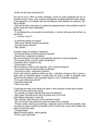 - Entao me dê duas camisinhas !!!!
Um pai foi com o filho ao jardim zoológico. Como os putos gostavam de ver os
macacos foram vê-los, mas, quando lá chegaram as jaulas pareciam estar vazias.
O pai pergunta a um tratador que por ali passava onde estavam os macacos. Diz-
lhe o tratador:
- Não sei se sabe, mas agora e a época de acasalamento e eles preferem estar lá
dentro onde tem mais privacidade.
Diz o pai:
- E se atirássemos uma porção de amendoins, o senhor acha que eles vinham ca
para fora?
- ... o senhor vinha ?!
- A senhorita aceita um uisque?
- Não posso. Me faz mal para as pernas.
- As suas pernas incham?
- Não. Abrem...
O sujeito chega no barbeiro e pergunta:
- Em quanto tempo o senhor pode me atender?
- Duas horas - responde o barbeiro.
Ele vai-se embora e só volta no dia seguinte, fazendo a mesma pergunta.
- Em quanto tempo o senhor pode me atender?
O barbeiro olha o caderno e diz:
- Duas horas e meia.
Ele vai embora e volta no dia seguinte, com a mesma pergunta.
- Em quanto tempo o senhor pode me atender?
- Uma hora e meia - responde o barbeiro.
Como esta historia repete-se todos os dias, o barbeiro começa a ficar curioso e
pede para um ajudante seguir o sujeito para ver qual é a dele. O ajudante volta
quinze minutos depois, sem conseguir segurar o riso. O barbeiro pergunta:
- E aí, para onde é que ele foi?
O ajudante responde:
- Para a tua casa.
O cara liga pra casa numa tarde pra saber o que a esposa ia fazer para o jantar.
- Alô? diz uma vozinha de criança.
- Oi, querida, é o papai. Mamãe esta perto do telefone?
- Não, papai. Ela esta lá em cima no quarto com o tio Frank.
Após alguns segundos, o cara diz:
- Mas querida, você não tem um tio chamado Frank!!!
- Sim, eu tenho! E ele esta lá em cima no quarto com a mamãe.
- Tá bom, então. Quero que você faça o seguinte: suba correndo as escadas, bata
na porta do quarto e grite pra mamãe e pro tio Frank que o meu carro acabou de
parar na frente de casa.
- Tá legal papai!
Alguns minutos depois, volta a garota:
- Eu fiz o que você disse.
- 301 -
 