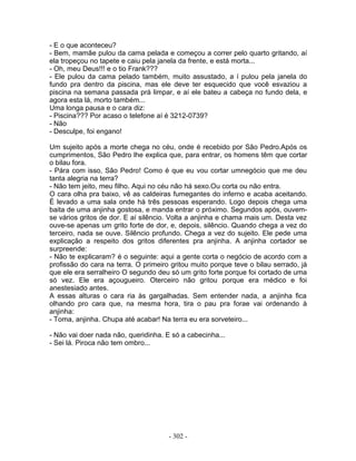 - E o que aconteceu?
- Bem, mamãe pulou da cama pelada e começou a correr pelo quarto gritando, aí
ela tropeçou no tapete e caiu pela janela da frente, e está morta...
- Oh, meu Deus!!! e o tio Frank???
- Ele pulou da cama pelado também, muito assustado, a í pulou pela janela do
fundo pra dentro da piscina, mas ele deve ter esquecido que você esvaziou a
piscina na semana passada prá limpar, e aí ele bateu a cabeça no fundo dela, e
agora esta lá, morto também...
Uma longa pausa e o cara diz:
- Piscina??? Por acaso o telefone aí é 3212-0739?
- Não
- Desculpe, foi engano!
Um sujeito após a morte chega no céu, onde é recebido por São Pedro.Após os
cumprimentos, São Pedro lhe explica que, para entrar, os homens têm que cortar
o bilau fora.
- Pára com isso, São Pedro! Como é que eu vou cortar umnegócio que me deu
tanta alegria na terra?
- Não tem jeito, meu filho. Aqui no céu não há sexo.Ou corta ou não entra.
O cara olha pra baixo, vê as caldeiras fumegantes do inferno e acaba aceitando.
É levado a uma sala onde há três pessoas esperando. Logo depois chega uma
baita de uma anjinha gostosa, e manda entrar o próximo. Segundos após, ouvem-
se vários gritos de dor. E aí silêncio. Volta a anjinha e chama mais um. Desta vez
ouve-se apenas um grito forte de dor, e, depois, silêncio. Quando chega a vez do
terceiro, nada se ouve. Silêncio profundo. Chega a vez do sujeito. Ele pede uma
explicação a respeito dos gritos diferentes pra anjinha. A anjinha cortador se
surpreende:
- Não te explicaram? é o seguinte: aqui a gente corta o negócio de acordo com a
profissão do cara na terra. O primeiro gritou muito porque teve o bilau serrado, já
que ele era serralheiro O segundo deu só um grito forte porque foi cortado de uma
só vez. Ele era açougueiro. Oterceiro não gritou porque era médico e foi
anestesiado antes.
A essas alturas o cara ria às gargalhadas. Sem entender nada, a anjinha fica
olhando pro cara que, na mesma hora, tira o pau pra forae vai ordenando à
anjinha:
- Toma, anjinha. Chupa até acabar! Na terra eu era sorveteiro...
- Não vai doer nada não, queridinha. E só a cabecinha...
- Sei lá. Piroca não tem ombro...
- 302 -
 